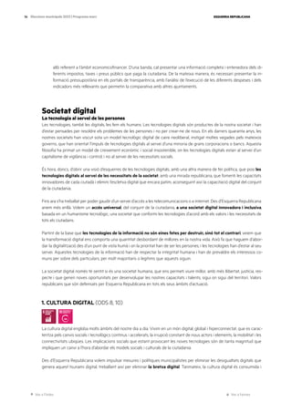 Ves a l’índex Ves a l’annex
ESQUERRA REPUBLICANA
36 Eleccions municipals 2023 | Programa marc
allò referent a l’àmbit economicofinancer. D’una banda, cal presentar una informació completa i entenedora dels di-
ferents impostos, taxes i preus públics que paga la ciutadania. De la mateixa manera, és necessari presentar la in-
formació pressupostària en els portals de transparència, amb l’anàlisi de l’execució de les diferents despeses i dels
indicadors més rellevants que permetin la comparativa amb altres ajuntaments.
Societat digital
La tecnologia al servei de les persones
Les tecnologies, també les digitals, les fem els humans. Les tecnologies digitals són productes de la nostra societat i han
d’estar pensades per resoldre els problemes de les persones i no per crear-ne de nous. En els darrers quaranta anys, les
nostres societats han viscut sota un model tecnològic digital de caire neoliberal, instigat moltes vegades pels mateixos
governs, que han orientat l’impuls de tecnologies digitals al servei d’una minoria de grans corporacions o bancs. Aquesta
filosofia ha primat un model de creixement econòmic i social insostenible, on les tecnologies digitals estan al servei d’un
capitalisme de vigilància i control, i no al servei de les necessitats socials.
És hora, doncs, d’obrir una visió d’esquerres de les tecnologies digitals, amb una altra manera de fer política, que posi les
tecnologies digitals al servei de les necessitats de la societat, amb una mirada republicana, que fomenti les capacitats
innovadores de cada ciutadà i elimini l’escletxa digital que encara patim, aconseguint així la capacitació digital del conjunt
de la ciutadania.
Fins ara s’ha treballat per poder gaudir d’un servei d’accés a les telecomunicacions o a internet. Des d’Esquerra Republicana
anem més enllà. Volem un accés universal, del conjunt de la ciutadania, a una societat digital innovadora i inclusiva,
basada en un humanisme tecnològic, una societat que conformi les tecnologies d’acord amb els valors i les necessitats de
tots els ciutadans.
Partint de la base que les tecnologies de la informació no són eines fetes per destruir, sinó tot el contrari, veiem que
la transformació digital ens comporta una quantitat desbordant de millores en la nostra vida. Això fa que haguem d’abor-
dar la digitalització des d’un punt de vista humà i on la prioritat han de ser les persones, i les tecnologies han d’estar al seu
servei. Aquestes tecnologies de la informació han de respectar la integritat humana i han de prevaldre els interessos co-
muns per sobre dels particulars, per molt majoritaris o legítims que aquests siguin.
La societat digital només té sentit si és una societat humana, que ens permeti viure millor, amb més llibertat, justícia, res-
pecte i que generi noves oportunitats per desenvolupar les nostres capacitats i talents, sigui on sigui del territori. Valors
republicans que són defensats per Esquerra Republicana en tots els seus àmbits d’actuació.
1. CULTURA DIGITAL (ODS 8, 10)
La cultura digital engloba molts àmbits del nostre dia a dia. Vivim en un món digital, global i hiperconnectat, que es carac-
teritza pels canvis socials i tecnològics continus i accelerats, la irrupció constant de nous actors i elements, la mobilitat i les
connectivitats ubiqües. Les implicacions socials que estant provocant les noves tecnologies són de tanta magnitud que
impliquen un canvi a l’hora d’abordar els models socials i culturals de la ciutadania.
Des d’Esquerra Republicana volem impulsar mesures i polítiques municipalistes per eliminar les desigualtats digitals que
genera aquest tsunami digital, treballant així per eliminar la bretxa digital. Tanmateix, la cultura digital és consumida i
 