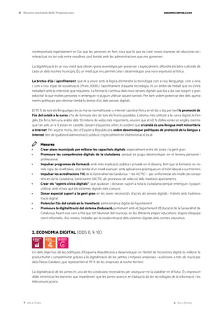 Ves a l’índex Ves a l’annex
ESQUERRA REPUBLICANA
37 Eleccions municipals 2023 | Programa marc
reinterpretada repetidament en l’ús que les persones en fem, cosa que fa que es creïn noves maneres de relacionar-se i
interactuar no tan sols entre nosaltres, sinó també amb les administracions que ens governen.
La digitalització és un nou medi que ofereix grans avantatges per preservar i, especialment, difondre els béns culturals de
cada un dels nostres municipis. És un medi que ens permet crear i desenvolupar una nova expressió artística.
La bretxa d’ús i aprofitament, que té a veure amb la lògica d’entendre la tecnologia com a nou llenguatge, com a eina
i com a nou espai de socialització (Prats 2008) i l’aprofitament d’aqueta tecnologia, és un àmbit de treball que no s’està
treballant amb la intensitat que requereix. La formació contínua dels nous serveis digitals que dia a dia van sorgint a gran
velocitat fa que moltes persones ni entenguin ni puguin utilitzar aquest serveis. Per tant, volem potenciar des dels ajunta-
ments polítiques per eliminar també la bretxa d’ús dels serveis digitals.
El 95 % de tots els llenguatges en ús mai es normalitzaran a internet i perdran força en el dia a dia; per tant la promoció de
l’ús del català a la xarxa s’ha de formular des de tots els fronts possibles. L’idioma més utilitzat a la xarxa digital és l’an-
glès. De fet si fem una anàlisi dels 10 milions de webs més importants, veurem que el 60 % d’elles estan en anglès, mentre
que tan sols un 4 % estan en castellà. Davant d’aquestes xifres és evident que el català és una llengua molt minoritària
a internet. Per aquest motiu, des d’Esquerra Republicana volem desenvolupar polítiques de protecció de la llengua a
internet des de qualsevol administració pública i especialment en l’Administració local.
Mesures
· Crear plans municipals per millorar les capacitats digitals, especialment entre els joves i la gent gran.
· Promoure les competències digitals de la ciutadania, perquè es pugui desenvolupar en el terreny personal i
professional.
· Impulsar programes de formació, amb més implicació pública i privada en el disseny, fent que la formació no no-
més sigui de nivell bàsic, sinó també d’un nivell avançat i amb aplicacions pràctiques en el món laboral a curt termini.
· Impulsar les acreditacions TIC de la Generalitat de Catalunya —les ACTIC— per uniformitzar els nivells de compe-
tències de la ciutadania. Sol·licitarem l’ACTIC als processos de selecció dels mateixos ajuntaments.
· Crear els “agents cívics digitals”, que ajudaran i donaran suport a tota la ciutadania perquè entenguin i puguin
utilitzar amb el seu ajut els sistemes digitals més comuns.
· Donar especial suport a la gent gran en les seves necessitats d’accés als serveis digitals i tràmits amb l’adminis-
tració digital.
· Potenciar l’ús del català en la tramitació administrativa digital de l’ajuntament.
· Promoure la digitalització del sistema d’educació, juntament amb el Departament d’Educació de la Generalitat de
Catalunya, fixant-nos com a fita que tot l’alumnat del municipi, en les diferents etapes educatives, disposi d’equipa-
ment informàtic. Així mateix, treballar per la modernització dels sistemes digitals dels centres educatius.
2. ECONOMIA DIGITAL (ODS 8, 9, 10)
Un dels objectius de les polítiques d’Esquerra Republicana a desenvolupar en l’àmbit de l’economia digital és millorar la
productivitat i competitivitat gràcies a la digitalització de les petites i mitjanes empreses i autònoms a tots els municipis
dels Països Catalans ,que representen el 99 % de les empreses al nostre territori.
La digitalització de les pimes és una de les condicions necessàries per assegurar-ne la viabilitat en el futur. És imprescin-
dible minimitzar les barreres que impedeixen que les pimes avancin en l’adopció de les tecnologies de la informació i les
telecomunicacions.
 