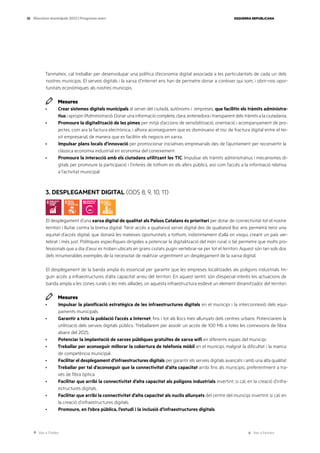 Ves a l’índex Ves a l’annex
ESQUERRA REPUBLICANA
38 Eleccions municipals 2023 | Programa marc
Tanmateix, cal treballar per desenvolupar una política d’economia digital associada a les particularitats de cada un dels
nostres municipis. El serveis digitals i la xarxa d’internet ens han de permetre donar a conèixer qui som, i obrir-nos opor-
tunitats econòmiques als nostres municipis.
Mesures
· Crear sistemes digitals municipals al servei del ciutadà, autònoms i empreses, que facilitin els tràmits administra-
tius i apropin l’Administració. Donar una informació completa, clara, entenedora i transparent dels tràmits a la ciutadania.
· Promoure la digitalització de les pimes per mitjà d’accions de sensibilització, orientació i acompanyament de pro-
jectes, com ara la factura electrònica, i alhora aconseguirem que es disminueixi el risc de fractura digital entre el tei-
xit empresarial, de manera que es facilitin els negocis en xarxa.
· Impulsar plans locals d’innovació per promocionar iniciatives empresarials des de l’ajuntament per reconvertir la
clàssica economia industrial en economia del coneixement.
· Promoure la interacció amb els ciutadans utilitzant les TIC. Impulsar els tràmits administratius i mecanismes di-
gitals per promoure la participació i l’interès de tothom en els afers públics, així com l’accés a la informació relativa
a l’activitat municipal.
3. DESPLEGAMENT DIGITAL (ODS 8, 9, 10, 11)
El desplegament d’una xarxa digital de qualitat als Països Catalans és prioritari per dotar de connectivitat tot el nostre
territori i lluitar contra la bretxa digital. Tenir accés a qualsevol servei digital des de qualsevol lloc ens permetrà tenir una
equitat d’accés digital, que donarà les mateixes oportunitats a tothom, indistintament d’allà on visqui, creant un país ver-
tebrat i més just. Polítiques específiques dirigides a potenciar la digitalització del món rural, o bé permetre que molts pro-
fessionals que a dia d’avui es troben ubicats en grans ciutats pugin vertebrar-se per tot el territori. Aquest són tan sols dos
dels innumerables exemples de la necessitat de realitzar urgentment un desplegament de la xarxa digital.
El desplegament de la banda ampla és essencial per garantir que les empreses localitzades als polígons industrials tin-
guin accés a infraestructures d’alta capacitat arreu del territori. En aquest sentit, són d’especial interès les actuacions de
banda ampla a les zones rurals o les més aïllades, on aquesta infraestructura esdevé un element dinamitzador del territori.
Mesures
· Impulsar la planificació estratègica de les infraestructures digitals en el municipi i la interconnexió dels equi-
paments municipals.
· Garantir a tota la població l’accés a Internet, fins i tot als llocs més allunyats dels centres urbans. Potenciarem la
utilització dels serveis digitals públics. Treballarem per assolir un accés de 100 Mb a totes les connexions de fibra
abans del 2025.
· Potenciar la implantació de xarxes públiques gratuïtes de xarxa wifi en diferents espais del municipi.
· Treballar per aconseguir millorar la cobertura de telefonia mòbil en el municipi, malgrat la dificultat i la manca
de competència municipal.
· Facilitar el desplegament d’infraestructures digitals per garantir els serveis digitals avançats i amb una alta qualitat.
· Treballar per tal d’aconseguir que la connectivitat d’alta capacitat arribi fins als municipis, preferentment a tra-
vés de fibra òptica.
· Facilitar que arribi la connectivitat d’alta capacitat als polígons industrials invertint, si cal, en la creació d’infra-
estructures digitals.
· Facilitar que arribi la connectivitat d’alta capacitat als nuclis allunyats del centre del municipi invertint, si cal, en
la creació d’infraestructures digitals.
· Promoure, en l’obra pública, l’estudi i la inclusió d’infraestructures digitals.
 