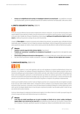 Ves a l’índex Ves a l’annex
ESQUERRA REPUBLICANA
39 Eleccions municipals 2023 | Programa marc
· Avançar en la digitalització del municipi, tot desplegant elements de sensorització i una plataforma municipal
que reculli les dades i permeti fer polítiques proactives de mobilitat, manteniment de l’espai públic i dels serveis urbans.
4. DRETS I SEGURETAT DIGITAL (ODS 9)
Hi ha una cosa que diferencia l’actual revolució digital de les anteriors revolucions, i és que és molt més disruptiva, el seu
impacte global i la seva velocitat és inèdita, cosa que està provocant una autèntica ruptura economia i social, i és en aques-
ta línia que volem treballar des d’Esquerra Republicana, desenvolupant polítiques de republicanisme digital, social i na-
cional per defensar les persones i protegir els seus drets fonamentals.
L’impuls de l’ètica digital per respectar la privacitat de les dades de les persones i que aquestes siguin utilitzades de forma
responsable, segura i transparent, així com mitigar les amenaces cibernètiques i reforçar la seguretat de les persones amb les
seves experiències digitals, són àmbits a tractar amb la màxima prioritat des dels diferents nivells de l’Administració publica.
Mesures
· Impulsar un pla de seguretat dels sistemes digitals a l’ajuntament.
· Treballar per conscienciar i sensibilitzar la ciutadania en la protecció i la seguretat de la vida digital de cadas-
cun de nosaltres.
· Desenvolupar polítiques de formació en ciberseguretat per a la protecció dels joves i menors dels nostres municipis.
· Des dels nostres ajuntaments treballar, acompanyar i assessorar per defensar els drets digitals dels ciutadans.
5. INNOVACIÓ DIGITAL (ODS 9, 11)
Aportem i volem aportar un canvi molt significatiu amb una visió republicana a la gestió de l’Administració, el teixit em-
presarial i a la ciutadania. Les polítiques d’Esquerra Republicana en l’àmbit de la societat digital, juntament amb tota la
resta de les polítiques que es desenvolupen en altres àmbits sectorials, volen millorar la nostra societat fent polítiques per
lluitar contra la desigualtat i potenciant un estat del benestar que ofereixi les mateixes oportunitats a tothom, fent reali-
tat el bon funcionament de l’humanisme tecnològic sigui quin sigui l’estatus social, econòmic o ubicació territorial de cada
persona, així com potenciar la lluita contra la discriminació de gènere i el respecte a les polítiques mediambientals.
Creiem que el ciutadà ha d’estar al centre i ha de ser l’objectiu prioritari com a recepcionari dels serveis digitals municipals.
És per això que volem establir debats oberts i transparents amb la ciutadania, ja que d’aquesta manera podem conèixer
de primera mà les mancances i necessitats a l’hora de desenvolupar les polítiques públiques en l’àmbit digital. Molt sovint
veiem que les tecnologies digitals estan en mans de grans corporacions privades i que els poders públics només fan que
anar darrere de les seves iniciatives.
Continuar desenvolupant la implantació de l’administració digital a fi de millorar l’atenció al ciutadà i que aquest pugui dur
a terme la majoria de tràmits amb l’Administració per la via electrònica.
Mesures
· Crear línies de treball específiques per al sector tecnològic en l’àmbit de les ciutats i pobles intel·ligents
(smart cities) i de la internet de les coses (IoT) amb polítiques actives d’ajuts per a la innovació i l’atracció de ta-
lent a Catalunya. Tanmateix, aprofitarem aquestes tecnologies per millorar la sostenibilitat dels nostres municipis.
 