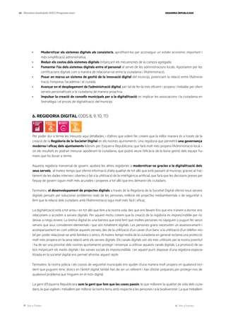Ves a l’índex Ves a l’annex
ESQUERRA REPUBLICANA
40 Eleccions municipals 2023 | Programa marc
· Modernitzar els sistemes digitals als consistoris, aprofitant-los per aconseguir un estalvi econòmic important i
més simplificació administrativa.
· Reduir els costos dels sistemes digitals mitjançant els mecanismes de la compra agregada.
· Fomentar l’ús dels sistemes digitals entre el personal al servei de les administracions locals. Apostarem per les
certificacions digitals com a manera de relacionar-se entre la ciutadania i l’Administració.
· Posar en marxa un sistema de gestió de la innovació digital del municipi, potenciant la relació entre l’Adminis-
tració, l’empresa, l’acadèmia i el ciutadà.
· Avançar en el desplegament de l’administració digital, per tal de fer-la més eficient i propera i treballar per oferir
serveis personalitzats a la ciutadania de manera proactiva.
· Impulsar la creació de consells municipals per a la digitalització on implicar les associacions i la ciutadania en
l’estratègia i el procés de digitalització del municipi.
6. REGIDORIA DIGITAL (ODS 8, 9, 10, 11)
Per poder dur a terme les mesures aquí detallades, i d’altres que volem fer, creiem que la millor manera és a través de la
creació de la Regidoria de la Societat Digital en els nostres ajuntaments. Una regidoria que permetrà una governança
moderna i eficaç dels ajuntaments liderats per Esquerra Republicana, que farà molt més propera l’Administració local, i
on els resultats es podran mesurar apoderant la ciutadania, que podrà veure l’eficàcia de la bona gestió dels equips hu-
mans que ho duran a terme.
Aquesta regidoria tranversal de govern, ajudarà les altres regidories a modernitzar-se gracies a la digitalització dels
seus serveis, al mateix temps que oferirà informació d’alta qualitat de tot allò que està passant al municipi, gràcies al trac-
tament de les dades internes i obertes o bé a la utilització de la intel·ligència artificial, que farà que les decisions preses per
l’equip de govern siguin molt més acurades i properes a tot allò que ens demanin els ciutadans.
Tanmateix, el desenvolupament de projectes digitals a través de la Regidoria de la Societat Digital oferirà nous serveis
digitals pensats per solucionar problemes reals de les persones, millorar els projectes mediambientals o de seguretat o
fent que la relació dels ciutadans amb l’Administració sigui molt més fàcil i eficaç.
La digitalització està a tot arreu i en tot allò que fem a la nostra vida, des que ens llevem fins que ens n’anem a dormir, ens
relacionem o accedim a serveis digitals. Per aquest motiu creiem que la creació de la regidoria és imprescindible per no
deixar a ningú enrere. La bretxa digital és una barrera que està fent que moltes persones no sàpiguen o puguin fer servir
serveis que avui considerem elementals i que són totalment digitals. Les persones grans necessiten un assessorament i
acompanyament en com utilitzar aquests serveis, des de la utilització d’un caixer d’un banc a la utilització d’un telèfon mò-
bil per poder relacionar-se amb familiars o amics. Al mateix temps molta de la ciutadania en general reclama una protecció
molt més propera en la seva relació amb els serveis digitals. Els canals digitals són els més utilitzats per la nostra joventut
i ha de ser una prioritat dels nostres ajuntaments protegir i ensenyar a utilitzar aquests canals digitals. La promoció de va-
lors mitjançant els medis digitals i les xarxes socials és imprescindible, i en aquest punt, disposar d’una regidoria especia-
litzada en la societat digital ens permet afrontar aquest repte.
Tanmateix, la nostra policia i els cossos de seguretat municipals ens ajuden d’una manera molt propera en qualsevol inci-
dent que puguem tenir, doncs en l’àmbit digital també han de ser un referent i han d’estar preparats per protegir-nos de
qualsevol problema que tinguem en el mon digital.
La gent d’Esquerra Republicana som la gent que fem que les coses passin, la que millorem la qualitat de vida dels ciuta-
dans, la que vigilem i treballem per millorar la nostra terra, amb respecte a les persones i a la biodiversitat. La que treballem
 