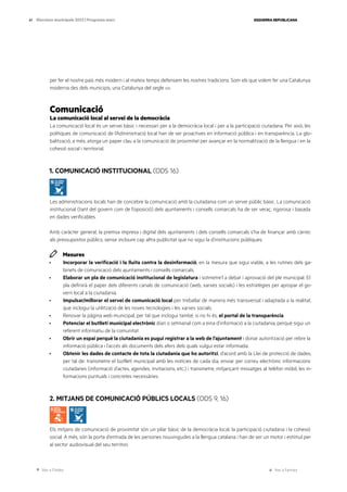 Ves a l’índex Ves a l’annex
ESQUERRA REPUBLICANA
41 Eleccions municipals 2023 | Programa marc
per fer el nostre país més modern i al mateix temps defensem les nostres tradicions. Som els que volem fer una Catalunya
moderna des dels municipis, una Catalunya del segle xxi.
Comunicació
La comunicació local al servei de la democràcia
La comunicació local és un servei bàsic i necessari per a la democràcia local i per a la participació ciutadana. Per això, les
polítiques de comunicació de l’Administració local han de ser proactives en informació pública i en transparència. La glo-
balització, a més, atorga un paper clau a la comunicació de proximitat per avançar en la normalització de la llengua i en la
cohesió social i territorial.
1. COMUNICACIÓ INSTITUCIONAL (ODS 16)
Les administracions locals han de concebre la comunicació amb la ciutadania com un servei públic bàsic. La comunicació
institucional (tant del govern com de l’oposició) dels ajuntaments i consells comarcals ha de ser veraç, rigorosa i basada
en dades verificables.
Amb caràcter general, la premsa impresa i digital dels ajuntaments i dels consells comarcals s’ha de finançar amb càrrec
als pressupostos públics, sense incloure cap altra publicitat que no sigui la d’institucions públiques.
Mesures
· Incorporar la verificació i la lluita contra la desinformació, en la mesura que sigui viable, a les rutines dels ga-
binets de comunicació dels ajuntaments i consells comarcals.
· Elaborar un pla de comunicació institucional de legislatura i sotmetre’l a debat i aprovació del ple municipal. El
pla definirà el paper dels diferents canals de comunicació (web, xarxes socials) i les estratègies per apropar el go-
vern local a la ciutadania.
· Impulsar/millorar el servei de comunicació local per treballar de manera més transversal i adaptada a la realitat,
que inclogui la utilització de les noves tecnologies i les xarxes socials.
· Renovar la pàgina web municipal, per tal que inclogui també, si no hi és, el portal de la transparència.
· Potenciar el butlletí municipal electrònic diari o setmanal com a eina d’informació a la ciutadania, perquè sigui un
referent informatiu de la comunitat.
· Obrir un espai perquè la ciutadania es pugui registrar a la web de l’ajuntament i donar autorització per rebre la
informació pública i l’accés als documents dels afers dels quals vulgui estar informada.
· Obtenir les dades de contacte de tota la ciutadania que ho autoritzi, d’acord amb la Llei de protecció de dades,
per tal de: transmetre el butlletí municipal amb les notícies de cada dia, enviar per correu electrònic informacions
ciutadanes (informació d’actes, agendes, invitacions, etc.) i transmetre, mitjançant missatges al telèfon mòbil, les in-
formacions puntuals i concretes necessàries.
2. MITJANS DE COMUNICACIÓ PÚBLICS LOCALS (ODS 9, 16)
Els mitjans de comunicació de proximitat són un pilar bàsic de la democràcia local, la participació ciutadana i la cohesió
social. A més, són la porta d’entrada de les persones nouvingudes a la llengua catalana i han de ser un motor i estímul per
al sector audiovisual del seu territori.
 