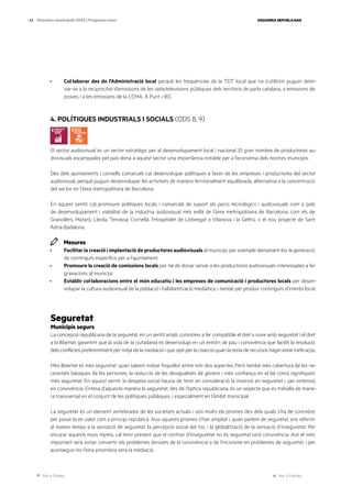 Ves a l’índex Ves a l’annex
ESQUERRA REPUBLICANA
43 Eleccions municipals 2023 | Programa marc
· Col·laborar des de l’Administració local perquè les freqüències de la TDT local que no s’utilitzin puguin desti-
nar-se a la reciprocitat d’emissions de les radiotelevisions públiques dels territoris de parla catalana, a emissions de
proves i a les emissions de la CCMA, À Punt i IB3.
4. POLÍTIQUES INDUSTRIALS I SOCIALS (ODS 8, 9)
El sector audiovisual és un sector estratègic per al desenvolupament local i nacional. El gran nombre de productores au-
diovisuals escampades pel país dona a aquest sector una importància notable per a l’economia dels nostres municipis.
Des dels ajuntaments i consells comarcals cal desenvolupar polítiques a favor de les empreses i productores del sector
audiovisual, perquè puguin desenvolupar les activitats de manera territorialment equilibrada, alternativa a la concentració
del sector en l’àrea metropolitana de Barcelona.
En aquest sentit, cal promoure polítiques locals i comarcals de suport als parcs tecnològics i audiovisuals com a pols
de desenvolupament i viabilitat de la indústria audiovisual més enllà de l’àrea metropolitana de Barcelona, com els de
Granollers, Mataró, Lleida, Terrassa, Cornellà, l’Hospitalet de Llobregat o Vilanova i la Geltrú, o el nou projecte de Sant
Adrià-Badalona.
Mesures
· Facilitar la creació i implantació de productores audiovisuals al municipi, per exemple demanant-los la generació
de continguts específics per a l’ajuntament.
· Promoure la creació de comissions locals per tal de donar servei a les productores audiovisuals interessades a fer
gravacions al municipi.
· Establir col·laboracions entre el món educatiu i les empreses de comunicació i productores locals per desen-
volupar la cultura audiovisual de la població i l’alfabetització mediàtica, i també per produir continguts d’interès local.
Seguretat
Municipis segurs
La concepció republicana de la seguretat, en un sentit ampli, consisteix a fer compatible el dret a viure amb seguretat i el dret
a la llibertat, garantint que la vida de la ciutadania es desenvolupi en un entorn de pau i convivència que faciliti la resolució
dels conflictes preferentment per mitjà de la mediació i que opti per la coacció quan la resta de recursos hagin estat ineficaços.
Més llibertat és més seguretat, quan sabem trobar l’equilibri entre tots dos aspectes. Però també més cobertura de les ne-
cessitats bàsiques de les persones, la reducció de les desigualtats de gènere i més confiança en el bé comú signifiquen
més seguretat. En aquest sentit, la despesa social hauria de tenir en consideració la inversió en seguretat i, per extensió,
en convivència. Entesa d’aquesta manera la seguretat, des de l’òptica republicana, és un aspecte que es treballa de mane-
ra transversal en el conjunt de les polítiques públiques, i especialment en l’àmbit municipal.
La seguretat és un element vertebrador de les societats actuals i són molts els prismes des dels quals s’ha de concebre
per posar-la en valor com a principi republicà. Avui aquests prismes s’han ampliat i, quan parlem de seguretat, ens referim
al mateix temps a la sensació de seguretat, la percepció social del risc i la globalització de la sensació d’inseguretat. Per
encarar aquests nous reptes, cal tenir present que el contrari d’inseguretat no és seguretat sinó convivència. Així el més
important serà evitar convertir els problemes derivats de la convivència o de l’incivisme en problemes de seguretat, i per
aconseguir-ho l’eina prioritària serà la mediació.
 