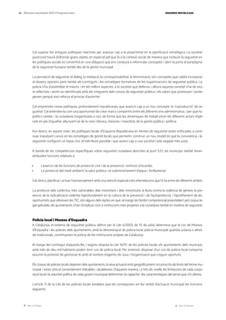 Ves a l’índex Ves a l’annex
ESQUERRA REPUBLICANA
44 Eleccions municipals 2023 | Programa marc
Cal superar les antigues polítiques reactives per avançar cap a la proactivitat en la planificació estratègica. La societat
postcovid haurà d’afrontar grans reptes, en especial pel que fa a la cohesió social, de manera que incloure la seguretat en
les polítiques socials es convertirà en una obligació que ens conduirà a reformular conceptes i obrir la porta al paradigma
de la seguretat humana també des de la gestió municipal.
La percepció de seguretat, el diàleg, la mediació, la corresponsabilitat, la feminització, són conceptes que caldrà incorporar
al disseny operatiu però també als continguts i les estratègies formatives de les organitzacions de seguretat pública. La
policia s’ha d’assemblar el màxim, i en els millors aspectes, a la societat que defensa, i alhora aquesta societat s’ha de veu-
re reflectida i sentir-se identificada amb els integrants dels cossos de seguretat pública i els valors que promouen i prote-
geixen perquè això reforça el principi d’autoritat.
Cal emprendre noves polítiques, profundament republicanes, que avancin cap a un nou concepte: la “coproducció” de se-
guretat. Cal entendre-la com una oportunitat de crear marcs compartits entre els diferents ens administratius, i per què no
polítics també, i la ciutadania (organitzada o no), de forma que les dinàmiques de treball situïn els diferents actors impli-
cats en pla d’igualtat, allunyant-se de la visió clàssica, classista i masclista, de la gestió pública i política.
Així doncs, en aquest marc, les polítiques locals d’Esquerra Republicana en termes de seguretat estan enfocades a conti-
nuar impulsant canvis en les estratègies de gestió locals que permetin construir un nou model en què la convivència i la
seguretat configurin un espai cívic el més lliure possible i que avanci cap a una societat cada vegada més justa.
A banda de les competències específiques sobre seguretat ciutadana descrites al punt 5.5.1, els municipis també tenen
atribuïdes funcions relatives a:
· L’exercici de les funcions de protecció civil i de la prevenció i extinció d’incendis.
· La protecció del medi ambient, la salut pública i el subministrament d’aigua i l’enllumenat.
Cal, doncs, planificar i actuar transversalment amb una atenció especial a les interrelacions que hi ha entre els diferents àmbits.
La protecció dels col·lectius més vulnerables, dels minoritaris i dels minoritzats; la lluita contra la violència de gènere; la pre-
venció de la radicalització violenta; l’aprofundiment en la cultura de la prevenció i de l’autoprotecció, i l’aprofitament de les
oportunitats que ofereixen les TIC, són alguns dels reptes en què, al marge de l’àmbit competencial preestablert pel corpus le-
gal aplicable, els ajuntaments s’han d’implicar com a institucions més properes a la ciutadania també en matèria de seguretat.
Policia local i Mossos d’Esquadra
A Catalunya, el sistema de seguretat pública, definit per la Llei 4/2003, de 10 de juliol, determina que el cos de Mossos
d’Esquadra i les policies dels ajuntaments, amb la denominació de policia local, policia municipal, guàrdia urbana o altres
de tradicionals, constitueixen la policia de les institucions pròpies de Catalunya.
Al marge del contingut d’aquesta llei, i segons disposa la Llei 16/91, de les policies locals, els ajuntaments dels municipis
amb més de deu mil habitants poden tenir cos de policia local. Per extensió, disposar d’un cos de policia local comporta
assumir la potestat de gestionar-lo amb el nombre d’agents, els sous i l’organització que creguin oportuns.
Els cossos de policies locals depenen dels ajuntaments, la seva actuació està geogràficament circumscrita als límits del terme mu-
nicipal, i estan sota el comandament d’alcaldes i alcaldesses. D’aquesta manera, i a tots els nivells, les limitacions de cada corpo-
ració local i la voluntat política de cada govern municipal determinen la capacitat i les característiques del servei que s’hi ofereix.
L’article 11 de la Llei de les policies locals estableix que els corresponen, en llur àmbit d’actuació municipal, les funcions
següents:
 