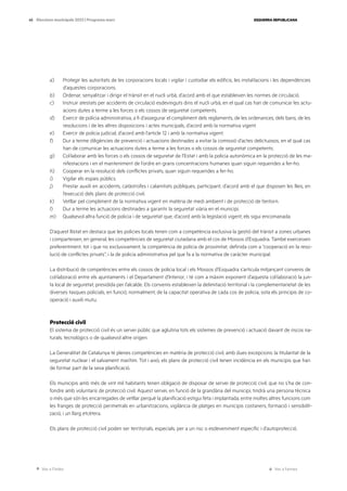 Ves a l’índex Ves a l’annex
ESQUERRA REPUBLICANA
45 Eleccions municipals 2023 | Programa marc
a) Protegir les autoritats de les corporacions locals i vigilar i custodiar els edificis, les instal·lacions i les dependències
d’aquestes corporacions.
b) Ordenar, senyalitzar i dirigir el trànsit en el nucli urbà, d’acord amb el que estableixen les normes de circulació.
c) Instruir atestats per accidents de circulació esdevinguts dins el nucli urbà, en el qual cas han de comunicar les actu-
acions dutes a terme a les forces o els cossos de seguretat competents.
d) Exercir de policia administrativa, a fi d’assegurar el compliment dels reglaments, de les ordenances, dels bans, de les
resolucions i de les altres disposicions i actes municipals, d’acord amb la normativa vigent.
e) Exercir de policia judicial, d’acord amb l’article 12 i amb la normativa vigent.
f) Dur a terme diligències de prevenció i actuacions destinades a evitar la comissió d’actes delictuosos, en el qual cas
han de comunicar les actuacions dutes a terme a les forces o els cossos de seguretat competents.
g) Col·laborar amb les forces o els cossos de seguretat de l’Estat i amb la policia autonòmica en la protecció de les ma-
nifestacions i en el manteniment de l’ordre en grans concentracions humanes quan siguin requerides a fer-ho.
h) Cooperar en la resolució dels conflictes privats, quan siguin requerides a fer-ho.
i) Vigilar els espais públics.
j) Prestar auxili en accidents, catàstrofes i calamitats públiques, participant, d’acord amb el que disposen les lleis, en
l’execució dels plans de protecció civil.
k) Vetllar pel compliment de la normativa vigent en matèria de medi ambient i de protecció de l’entorn.
l) Dur a terme les actuacions destinades a garantir la seguretat viària en el municipi.
m) Qualsevol altra funció de policia i de seguretat que, d’acord amb la legislació vigent, els sigui encomanada.
D’aquest llistat en destaca que les policies locals tenen com a competència exclusiva la gestió del trànsit a zones urbanes
i comparteixen, en general, les competències de seguretat ciutadana amb el cos de Mossos d’Esquadra. També exerceixen
preferentment, tot i que no exclusivament, la competència de policia de proximitat, definida com a “cooperació en la reso-
lució de conflictes privats”, i la de policia administrativa pel que fa a la normativa de caràcter municipal.
La distribució de competències entre els cossos de policia local i els Mossos d’Esquadra s’articula mitjançant convenis de
col·laboració entre els ajuntaments i el Departament d’Interior, i té com a màxim exponent d’aquesta col·laboració la jun-
ta local de seguretat, presidida per l’alcalde. Els convenis estableixen la delimitació territorial i la complementarietat de les
diverses tasques policials, en funció, normalment, de la capacitat operativa de cada cos de policia, sota els principis de co-
operació i auxili mutu.
Protecció civil
El sistema de protecció civil és un servei públic que aglutina tots els sistemes de prevenció i actuació davant de riscos na-
turals, tecnològics o de qualsevol altre origen.
La Generalitat de Catalunya té plenes competències en matèria de protecció civil, amb dues excepcions: la titularitat de la
seguretat nuclear i el salvament marítim. Tot i això, els plans de protecció civil tenen incidència en els municipis que han
de formar part de la seva planificació.
Els municipis amb més de vint mil habitants tenen obligació de disposar de servei de protecció civil, que no s’ha de con-
fondre amb voluntaris de protecció civil. Aquest servei, en funció de la grandària del municipi, tindrà una persona tècnica
o més que són les encarregades de vetllar perquè la planificació estigui feta i implantada, entre moltes altres funcions com
les franges de protecció perimetrals en urbanitzacions, vigilància de platges en municipis costaners, formació i sensibilit-
zació, i un llarg etcètera.
Els plans de protecció civil poden ser territorials, especials, per a un risc o esdeveniment específic i d’autoprotecció.
 