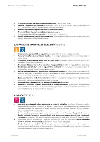 Ves a l’índex Ves a l’annex
ESQUERRA REPUBLICANA
47 Eleccions municipals 2023 | Programa marc
· Crear un protocol d’actuació davant les violències sexuals en espais públics d’oci.
· Delimitar i protegir els parcs infantils perquè els nens i nenes no hagin de compartir espai amb animals domès-
tics, i que dificultin la interacció d’aquests amb qualsevol tipus de vehicle.
· Redactar i implementar un protocol de detecció de la infància en risc.
· Promoure i desenvolupar una xarxa de camins escolars segurs.
· Promoure camins o mobilitat adaptada per a persones grans o dones soles.
· Establir programes de prevenció i protecció de riscos específics adaptats a les necessitats de cada municipi (ca-
nals, rius, mines, penya-segats, animals salvatges).
3. COPRODUCCIÓ I PARTICIPACIÓ CIUTADANA (ODS 11, 16)
· Implementar la coproducció de la seguretat com a pedra de toc de la nova cultura de seguretat.
· Fomentar noves formes de participació ciutadana en les campanyes de conscienciació amb la implicació de re-
ferents veïnals.
· Promoure la corresponsabilitat amb la figura de l’agent veïnal en tasques de prevenció i detecció de riscos, però
també en la promoció de la convivència.
· Crear el consell de seguretat local i les assemblees de seguretat de barri amb la participació del teixit veïnal i social.
· Establir la convocatòria d’una junta de seguretat local participativa als municipis, on s’hagi constituït la junta de
seguretat local, amb una periodicitat mínima d’un cop l’any.
· Verificar que els procediments administratius s’apliquen correctament i la tramitació de les denúncies i actes
aixecades per la policia local segueixen els conductes establerts, de manera que es garanteixi l’eficàcia dissuasiva i
es preservi el principi d’autoritat de les actuacions policials.
· Desplegar un servei de mediació comunitària en coordinació amb la policia local, per atendre la gestió de conflic-
tes emergents que puguin suposar alteracions de la convivència.
· Impulsar el pacte ciutadà a l’entorn de la concurrència pública i l’oci nocturn.
· Fomentar la participació ciutadana i el voluntariat en els plans de protecció, les agrupacions de defensa fores-
tal, el cos de bombers voluntaris, Creu Roja i protecció civil, garantint que la seva participació es desenvolupi en les
condicions formatives i de recursos materials adequades.
4. POLICIA (ODS 10, 16)
· Incorporar l’estratègia de la policia de proximitat als cossos de policia local, per afavorir el coneixement de l’en-
torn veïnal i per incrementar la percepció de seguretat i afavorir-ne una gestió més eficient amb resultats avalua-
bles. La implantarem amb previsió: un cop assolits el nombre de recursos humans, materials i de suport necessaris
perquè aquesta implantació sigui un èxit.
· Promoure als òrgans supramunicipals, des dels ajuntaments, la redacció de la nova llei de policia de Catalunya.
· Establir protocols d’actuació en les policies locals per a fenòmens derivats de la convivència, l’espai públic
i el civisme, en coordinació amb la resta d’operadors de seguretat locals per evitar diversitat de criteris d’actuació.
· En municipis amb una activitat turística important o en municipis rurals amb nuclis aïllats, facilitar els procedi-
ments de denúncies itinerants in situ, en coordinació amb els Mossos d’Esquadra.
· Establir els quadres de sous de la policia local seguint les recomanacions de les associacions de municipis, asso-
ciacions professionals de la policia local, sindicats i altres col·lectius, evitant els diferencials respecte a altres cossos
policials equiparables, i entre les mateixes policies locals.
 