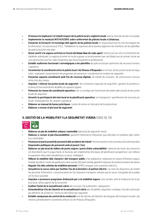 Ves a l’índex Ves a l’annex
ESQUERRA REPUBLICANA
48 Eleccions municipals 2023 | Programa marc
· Promoure la implicació i el treball conjunt de la policia local o vigilants locals amb la resta de serveis municipals.
· Implementar la resolució INT/1431/2017, sobre uniformitat de policies locals a Catalunya.
· Fomentar la formació i el reciclatge dels agents de les policies locals, en especial pel que fa a les tecnologies de
la informació i la comunicació (TIC). Treballarem la supressió de la barrera digital en els membres de les plantilles
de policia local de més edat.
· Donar sentit a la segona activitat en funció del know how de cada agent: tothom pot ser útil si es fomenten les
habilitats individuals. La segona activitat no ha de suposar un arraconament per raó d’edat; ans al contrari: ha de ser
una oportunitat que faci valer l’expertesa que dona l’experiència professional.
· Establir auditories funcionals i estratègiques a les plantilles de policia local per optimitzar els recursos humans
i operatius.
· Incrementar la coordinació entre la policia local i els Mossos d’Esquadra, en el marc de les juntes locals de segu-
retat, i avaluarem conjuntament els programes de prevenció i coordinació en matèria de seguretat.
· Fomentar aquesta coordinació amb l’ús de recursos digitals, de treball, de consulta i de comunicació comuns
entre tots dos cossos.
· Impulsar i reforçar les juntes locals de seguretat i les comissions regionals de seguretat, i garantir la presència i
la direcció funcional de les alcaldies en aquests òrgans.
· Potenciar les meses de coordinació operativa com a corretges de transmissió derivades dels acords de les juntes
locals de seguretat.
· Garantir la participació del món local en la planificació operativa i en l’assignació i aprofitament de recursos po-
licials i d’emergències de caràcter supralocal.
· Elaborar un manual de bones pràctiques i cartes de servei en l’actuació de la policia local.
· Elaborar o revisar el pla local de seguretat.
5. GESTIÓ DE LA MOBILITAT I LA SEGURETAT VIÀRIA (ODS 10, 13)
· Elaborar un pla de mobilitat urbana i sostenible (pla local de seguretat viària).
· Elaborar o revisar el pla d’accessibilitat, garantint l’eliminació d’obstacles que dificulten la mobilitat dels col·lec-
tius vulnerables.
· Promoureelpactejuvenildeprevenciódelsaccidentsdetrànsit i formar el jovent en la normativa d’ús de la bicicleta.
· Emprendre polítiques de prevenció amb el jovent i l’oci.
· Elaborar un pla local de millora de punts negres i punts d’alta vulnerabilitat i detectar els trams de concentra-
ció d’accidents que hi pugui haver al municipi, per implementar tècniques de planificació prospectiva i així millorar
la seguretat viària amb senyalització, si escau, intel·ligent.
· Millorar la mobilitat dels vianants i del transport públic a les poblacions, mitjançant la creació d’itineraris segurs
(també escolars) i zones de pacificació viària (zones 30), però també garantint mesures de protecció envers les dones.
· Regular l’ús dels vehicles de mobilitat personal (VMP) coneguts com a patinets elèctrics.
· Senyalitzar la xarxa viària per facilitar l’ús de la bicicleta i el patinet elèctric, i la resta de dispositius de mobili-
tat personal; informarem i conscienciarem de l’ús d’aquests transports, sempre que la xarxa i l’orografia de la pobla-
ció ho facin possible.
· Impulsar o promoure programes d’educació per a la mobilitat segura a les escoles, amb la implicació de la po-
licia local i altres agents de la comunitat.
· Auditar l’estat de la senyalització viària del municipi i l’actualitzarem i adequarem.
· Estandarditzar l’ús de l’alumini en la senyalització viària per durabilitat, seguretat i ecologia i l’ús del cautxú per
als elements de protecció i restricció del trànsit per seguretat.
· Establir campanyes de control de la conducció sota els efectes de l’alcohol i les drogues, del transport escolar i de
menors, periòdicament, coordinats amb el cos de Mossos d’Esquadra.
 
