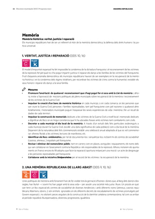 Ves a l’índex Ves a l’annex
ESQUERRA REPUBLICANA
50 Eleccions municipals 2023 | Programa marc
Memòria
Memòria històrica: veritat, justícia i reparació
Els municipis republicans han de ser un referent al món de la memòria democràtica, la defensa dels drets humans i la jus-
tícia universal.
1. VERITAT, JUSTÍCIA I REPARACIÓ (ODS 10, 16)
El model d’impunitat espanyol ha fet impossible la condemna de la dictadura franquista i el reconeixement de les víctimes
de la repressió, fet pel qual no s’ha pogut impartir justícia ni reparar els danys a les famílies de les víctimes del franquisme.
Fruït d’aquesta anomalia democràtica, els municipis republicans hauran de ser exemplars en la recuperació de la memò-
ria històrica i en la condemna dels règims totalitaris, per reconèixer les víctimes de crims contra la humanitat, restablir els
seus honors i reparar els danys a la seva família.
Mesures
· Promoure l’anul·lació de qualsevol reconeixement que s’hagi pogut fer si xoca amb la Llei de memòria i, alho-
ra, instar a l’aprovació de mocions polítiques als plens municipals sobre recuperació de la memòria i reconeixement
de les víctimes de la Guerra Civil.
· Impulsar la creació d’un banc de memòria històrica en cada municipi, o en cada comarca, on les persones que
van viure la Guerra Civil, persones i famílies represaliades, tant pel franquisme com pel nazisme o qualsevol altre
totalitarisme, i historiadors municipals puguin traspassar les seves experiències de vida i memòria i fer un recull de
dades de cada territori.
· Impulsar la construcció de memorials dedicats a les víctimes de la Guerra Civil a nivell local i memorials dedicats
a dignificar els llocs on es tingui constància que hi ha ubicades fosses amb víctimes tant combatents com civils.
· Decretar a cada municipi el dia local de la memòria. A través d’un estudi dels fets particulars esdevinguts a
cada municipi durant la Guerra Civil, escollir una data significativa de cada població com a dia local de la memòria.
Depenent de la naturalesa dels fets commemorats establir una celebració anual adaptada al que es vol commemo-
rar: ofrenes florals a les víctimes, lectures de manifestos, etc.
· Identificar els llocs emblemàtics, per tal de documentar-los i senyalitzar-los, incloent-hi els centres de sociabilitat
(casinos, ateneus...) espoliats pel franquisme.
· Revisar i eliminar del nomenclàtor públic, tant en carrers com en places, avingudes i equipaments, els noms dels
qui van col·laborar en l’aixecament contra la República i els responsables de la repressió. Alhora, instarem els ajunta-
ments on Franco encara és fill adoptiu que facin la reparació oportuna mitjançant una moció i un acte de desgreuge
a les persones represaliades pel franquisme.
· Col·laborar amb la iniciativa Stolpersteine per al record de les víctimes i la recuperació de la memòria.
2. UNA MEMÒRIA REPUBLICANA DE LLARG ABAST (ODS 9, 10, 16)
Unes polítiques de memòria amb fonament han de fer visible tota la gernació d’homes i dones que, al llarg dels darrers dos
segles, han lluitat —i sovint ho han pagat amb la seva vida— per assolir una societat més justa i lliure. Un procés en què
van tenir un lloc especial els centres de sociabilitat de diverses tendències i amb diferents noms (ateneus, casinos repu-
blicans, llibertaris, obrers...); són entitats ignorades en els diferents decrets de rescabalaments de víctimes promulgats pel
Govern espanyol, i, no obstant, peces angulars de la construcció de la identitat catalana contemporània, tal com va arribar
al període republicà: lliurepensadora, obrerista, progressista, igualitària.
 