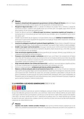 Ves a l’índex Ves a l’annex
ESQUERRA REPUBLICANA
51 Eleccions municipals 2023 | Programa marc
Mesures
· Impulsar la dinamització dels equipaments que pertanyen a la Xarxa d’Espais de Memòria allà on en tinguin,
i proposarem la revisió dels convenis signats entre els ajuntaments i el memorial democràtic.
· Recuperar la figura de la dona. Establir un calendari de celebració de jornades “Dona i memòria a...” perquè els
ajuntaments recuperin i visibilitzin totes aquelles dones que van lluitar, patir i, de vegades, pagar amb la vida, tant
pel seu gènere com per la seva opció política, sexual...
· Establir als diferents ajuntaments oficines de suport als ateneus i associacions espoliats pel franquisme, per
acompanyar-los en la reivindicació del que havien estat els seus immobles, i per un rescabalament just en funció
del robatori patit.
· Treballar transversalment des de regidories municipals d’àmbits diversos per visibilitzar la memòria històrica, so-
bretot local. En aquest sentit, impulsarem els equipaments municipals per tal que realitzin exposicions i xerrades de
la memòria en el seu territori.
· Incentivar la catalogació, senyalització i protecció d’espais significatius (refugis antiaeris: a Sabadell hi ha la casa
on estiuejava Salvador Seguí i l’escola republicana, per exemple) i que aquests tinguin també un caràcter pedagògic .
· Establir i crear espais i centres de memòria on es puguin veure les accions i els fets durant tota la dictadura fran-
quista. Caldrà posar l’accent en les diverses repressions (de gènere, d’opció sexual, de raça...), més enllà, o paral·lela-
ment, a les repressions per raó ideològica.
· Crear una xarxa per organitzar jornades, de diversa periodicitat, per investigar i difondre, ja sigui de bell nou, o en
col·laboració amb entitats de memòria ja existents.
· Promoure a tot el territori xerrades i conferències explicant quin va ser l’abast i les conseqüències de l’aixeca-
ment militar del 17 de juliol que va donar peu a la Guerra Civil, així com l’explicació de les accions fetes i les que falta
per fer i promoure per complir els conceptes de veritat, justícia i reparació, a fi de restablir la dignitat de les persones
represaliades i potenciar les polítiques de no repetició.
· Erigir memorials dedicats a les víctimes de la Guerra Civil a nivell local i memorials dedicats a dignificar els llocs
on es tingui constància que hi ha ubicades fosses amb víctimes tant combatents com civils.
· Mantenir contacte permanent i col·laboració amb totes les entitats memorialistes del país.
· Elaborar un informe exhaustiu sobre el cost humà de la Guerra Civil a cada municipi. A través d’un treball amb
rigor científic sota el guiatge d’alguna persona especialitzada en aquest tipus d’investigacions, recercar les víctimes
que la Guerra Civil, l’exili i l’extermini als camps nazis, van acabar ocasionant a cada població. Ja fos per acció de
guerra (combatents), accidents derivats de la guerra (material bèl·lic abandonat), altres causes, bombardejos, en-
frontaments pels Fets de Maig del 1937, exili (camps d’extermini nazis i camps d’internament francesos), refugiats de
guerra, repressió franquista o violència revolucionària.
3. LA MEMÒRIA I LES NOVES GENERACIONS (ODS 9, 10, 16)
En el camp de la memòria, la personal, per qüestions biològiques, acaba per extingir-se. Aquest fet demostra la necessi-
tat que, més enllà de les generacions de víctimes com a testimonis i relators de les violències sofertes, els nostres infants
i joves puguin trobar les eines que els apropin a uns fets que no s’han de tornar a repetir. Alhora, aquest record dignifica
i dona valor a les dones i homes que han viscut, i sobreviscuts en qualques casos, a la infame repressió que es va aba-
tre sobre el nostre país i sobre els seus ciutadans, sovint tot i estar lluny, en l’exili, com seria el cas dels nostres deportats
i assassinats als camps d’extermini nazi.
Mesures
· Impulsar a les escoles i instituts xerrades i formació sobre què és la memòria històrica, explicant quin va ser
l’abast i les conseqüències de l’aixecament militar del 17 de juliol que va donar peu a la Guerra Civil i la posterior re-
 