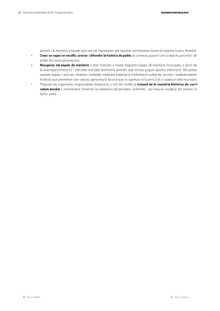 Ves a l’índex Ves a l’annex
ESQUERRA REPUBLICANA
52 Eleccions municipals 2023 | Programa marc
pressió, i la memòria d’aquells que van ser represaliats pel nazisme i pel feixisme durant la Segona Guerra Mundial.
· Crear un espai on recollir, arxivar i difondre la història de poble i/o comarca, posant com a objectiu prioritari de
públic les noves generacions.
· Recuperar els espais de memòria i crear itineraris a través d’aquests espais de memòria municipals, a partir de
la investigació històrica i del relat oral dels testimonis directes que encara puguin aportar informació. Recuperar
aquests espais i articular itineraris visitables implicarà l’aportació d’informació sobre les accions i esdeveniments
històrics que permetran una valuosa aproximació local al que va significar la Guerra Civil a cadascun dels municipis.
· Proposar als organismes responsables d’educació, a tots els nivells, la inclusió de la memòria històrica als currí-
culum escolar i, mentrestant, fomentar la celebració de jornades i activitats per educar i explicar els nostres in-
fants i joves.
 