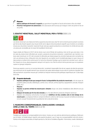 Ves a l’índex Ves a l’annex
ESQUERRA REPUBLICANA
54 Eleccions municipals 2023 | Programa marc
Mesures
· Aplicar polítiques de formació i ocupació que garanteixin la igualtat en l’accés de les dones a llocs de treball.
· Prioritzar l’atorgament de subvencions a les associacions del municipi que incloguin criteris de paritat en les se-
ves juntes.
2. EQUITAT MENSTRUAL. SALUT MENSTRUAL PER A TOTES (ODS 3, 5)
Les dones menstruen una mitjana de trenta a quaranta anys de la seva vida. Per tant, la menstruació és present una bona
part de la vida. Durant aquests anys, hauran de fer servir alguna mena de producte específic que el sistema no considera,
encara avui, de primera necessitat i essencial. És per això que, aquests productes es converteixen en articles de luxe amb
uns preus poc accessibles per al conjunt de la població menstruant.
Segons dades de l’Idescat, el 23,3 % de les dones viuen sota el llindar de la pobresa. Això vol dir que unes dues o tres
de cada deu dones tenen dificultats per accedir a productes de primera necessitat i, evidentment, per mantenir una
bona salut menstrual. Un 23 % de la societat té dificultats per desenvolupar les activitats habituals amb normalitat du-
rant una setmana al mes, al llarg del cicle vital. Aquesta és una realitat sovint invisibilitzada degut, en gran mesura, al
tabú existent al voltant de la menstruació. Es tracta d’un fenomen fisiològic que la meitat de la societat viurà i amb un
fort impacte en el seu desenvolupament perquè no té opció a tria. Patir-la enfront de les persones que no la pateixen
suposa un greuge comparatiu.
Donat que aspirem a viure en un municipi democràtic i socialment responsable, hem de ser capaces de dotar les persones
que menstruen de tots aquells elements que necessitin per poder desenvolupar la seva vida en condicions d’igualtat. Des
dels ajuntaments cal prendre mesures per combatre la inequitat menstrual amb polítiques específiques per a cada etapa
de la vida.
Proposta destacada
· Impulsar polítiques locals que assegurin l’accés i la disponibilitat de productes menstruals a tots els espais de
propietat pública (escoles, biblioteques, centres cívics, mercats, centres esportius, equipaments culturals, transport
públic, etc.)
· Mesures:
· Impulsar un permís retribuït de menstruació i climateri, dirigit a les dones treballadores dels diferents ens pú-
blics locals.
· Adequar els lavabos per fer-los més còmodes per a l’ús dels diferents productes d’higiene menstrual.
· Impulsar una campanya comunicativa municipal per visibilitzar els llocs amables amb el cicle biològic de la
menstruació. La campanya tindrà en compte els diferents col·lectius del municipi i buscarà normalitzar la menstrua-
ció com una part fonamental de la quotidianitat de la vida de les dones.
3. MUNICIPIS CORRESPONSABLES, CONCILIADORS I AMABLES
AMB LA VIDA I EL TEMPS (ODS 5, 8, 10)
Treballem per impulsar la corresponsabilitat entre dones i homes, així com amb les administracions públiques. Defensem
que el temps i el treball estiguin repartits amb equitat de gènere i que hi hagi una corresponsabilitat real entre dones i
homes en les tasques associades al treball reproductiu. Des de la Conselleria d’Igualtat i Feminismes, creada i liderada per
 