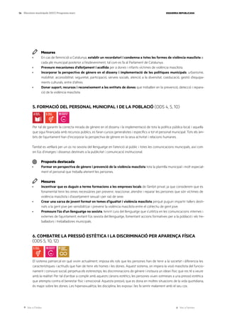 Ves a l’índex Ves a l’annex
ESQUERRA REPUBLICANA
56 Eleccions municipals 2023 | Programa marc
Mesures
· En cas de feminicidi a Catalunya, establir un recordatori i condemna a totes les formes de violència masclista a
cada ple municipal posterior a l’esdeveniment, tal com es fa al Parlament de Catalunya.
· Preveure mecanismes d’allotjament i acollida per a dones i infants víctimes de violència masclista.
· Incorporar la perspectiva de gènere en el disseny i implementació de les polítiques municipals: urbanisme,
mobilitat, accessibilitat, seguretat, participació, serveis socials, atenció a la diversitat, coeducació, gestió d’equipa-
ments culturals, entre d’altres.
· Donar suport, recursos i reconeixement a les entitats de dones que treballen en la prevenció, detecció i repara-
ció de la violència masclista.
5. FORMACIÓ DEL PERSONAL MUNICIPAL I DE LA POBLACIÓ (ODS 4, 5, 10)
Per tal de garantir la correcta mirada de gènere en el disseny i la implementació de tota la política pública local, i aquella
que sigui finançada amb recursos públics, es faran cursos generalistes i específics a tot el personal municipal. Tots els àm-
bits de l’ajuntament han d’incorporar la perspectiva de gènere en la seva activitat i relacions humanes.
També es vetllarà per un ús no sexista del llenguatge en l’atenció al públic i totes les comunicacions municipals, així com
en l’ús d’imatges i dissenys destinats a la publicitat i comunicació institucional.
Proposta destacada
· Formar en perspectiva de gènere i prevenció de la violència masclista tota la plantilla municipal i molt especial-
ment el personal que treballa atenent les persones.
Mesures
· Incentivar que es duguin a terme formacions a les empreses locals de l’àmbit privat, ja que considerem que és
fonamental tenir les eines necessàries per prevenir, reaccionar, atendre i reparar les persones que són víctimes de
violència masclista i d’assetjament sexual i per raó de sexe.
· Crear una xarxa de jovent format en temes d’igualtat i violència masclista perquè puguin impartir tallers desti-
nats a la gent jove per sensibilitzar i prevenir la violència masclista entre el col·lectiu de gent jove.
· Promoure l’ús d’un llenguatge no sexista, tenint cura del llenguatge que s’utilitza en les comunicacions internes i
externes de l’ajuntament, evitant l’ús sexista del llenguatge, fomentant accions formatives per a la població i els tre-
balladors i treballadores municipals.
6. COMBATRE LA PRESSIÓ ESTÈTICA I LA DISCRIMINACIÓ PER APARENÇA FÍSICA
(ODS 5, 10, 12)
El sistema patriarcal en què vivim actualment, imposa els rols que les persones han de tenir a la societat i diferencia les
característiques i actituds que han de tenir els homes i les dones. Aquest sistema, on impera la visió masclista del funcio-
nament i conviure social, perpetua els estereotips, les discriminacions de gènere i instaura un ideari físic que res té a veure
amb la realitat. Per tal d’arribar a complir amb aquests cànons estètics, les persones viuen sotmeses a una pressió estètica
que atempta contra el benestar físic i emocional. Aquesta pressió, que es dona en moltes situacions de la vida quotidiana,
és major sobre les dones. Les hipersexualitza, les disciplina, les exposa i les fa sentir malament amb el seu cos.
 
