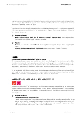 Ves a l’índex Ves a l’annex
ESQUERRA REPUBLICANA
57 Eleccions municipals 2023 | Programa marc
La pressió estètica es dona a la publicitat, televisió, cinema, xarxes socials, botigues de roba, centres d’estètica, etc. Les per-
sones viuen exposades constantment a aquesta pressió estètica i normalitzen certs comportaments que d’ella se’n deriven
discriminant durament les dones, al cap i a la fi.
La pressió estètica és una forma de violència contra les dones que cal combatre i erradicar. Cal una resposta política local,
en la línia en què el Govern de la Generalitat, des de el Departament d’Igualtat i Feminismes, hi està posant el focus i do-
nant eines per combatre-la.
Proposta destacada
· Adoptar acords sectorials amb el món del comerç local d’estètica, publicitat i moda, perquè la representació
dels cossos sigui més diversa i s’ajusti molt millor a la realitat.
Mesures
· Promoure una campanya de sensibilització als espais públics respecte a la diversitat física i l’acceptació dels
cossos.
· Denunciar les diferents situacions de discriminació davant el Departament d’Igualtat i Feminismes.
LGTBI
Els municipis republicans, abanderats dels drets LGTBI+
Els municipis republicans han de ser la punta de llança en la lluita contra les desigualtats i les discriminacions per raó d’ori-
entació afectiva i sexual, identitat i expressió de gènere, i han de treballar per garantir a totes les persones el dret a viure
plenament lliures de violències i opressions als seus barris, viles i pobles. Per això és important incorporar la perspectiva
de la diversitat afectiva, sexual i de gènere a l’agenda política del municipi i en l’acció política municipal.
Per fer-ho, cal donar suport des del municipi al teixit associatiu, posar en marxa equipaments i serveis específics, incentivar
la formació, i dur a terme mesures per lluitar contra les discriminacions implementant totes les eines a l’abast, com la Llei
11/2014, contra l’LGTBI-fòbia, o la Llei 19/2020, per la igualtat de tracte i no-discriminació.
1. LES POLÍTIQUES LGTBI+, EN PRIMERA LÍNIA (ODS 5, 10)
Les polítiques municipals LGTBI+ han d’impregnar el conjunt d’actuacions que es duen a terme des del consistori amb
l’objectiu que tinguin una incidència més enllà del mateix col·lectiu, ja que la seva posada en pràctica suposa un benefici
per al conjunt de la societat. I per garantir aquesta transversalitat necessitem situar aquestes polítiques en el centre de
l’acció de govern.
Proposta destacada
· Creació de regidories de polítiques LGTBI+
· Crearem una regidoria específica encarregada d’impulsar les polítiques locals en matèria de diversitat afectiva, se-
xual i de gènere, sobretot en municipis mitjans i grans. En municipis menors, incorporarem la matèria LGTBI+ a les
regidories d’Igualtat o d’Atenció a les Persones, o a la que tingui un caire més transversal, i proposarem que els con-
sells comarcals comptin amb una àrea LGTBI que doni suport al territori.
 
