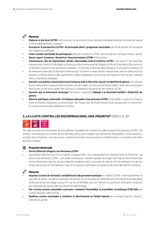 Ves a l’índex Ves a l’annex
ESQUERRA REPUBLICANA
58 Eleccions municipals 2023 | Programa marc
Mesures
· Elaborar el pla local LGTBI+ del municipi, i la constitució d’una comissió interdepartamental municipal per garan-
tir-ne la implementació i avaluació.
· Incorporar la perspectiva LGTBI+ als principals plans i programes municipals, per tal de garantir la transversa-
litat d’aquestes polítiques.
· Crear consells municipals de participació adreçats al col·lectiu LGTBI+ del municipi (en municipis mitjans i grans).
· Donar suport, fomentar i dinamitzar l’associacionisme LGTBI+ del municipi.
· Commemorar, des de l’ajuntament, diades relacionades amb el col·lectiu LGTBI+ com ara el 17 de maig (Dia
Internacional contra l’LGTBI-fòbia), el 28 de juny (Dia Internacional de l’Orgull LGTBI), el 19 de febrer (Dia contra l’L-
GTBI-fòbia a l’Esport) o els dies de les visibilitats —31 de març (trans), 26 d’abril (lèsbica), 14 de juliol (no-binària), 23
· de setembre (bisexual), 26 d’octubre (intersexual). I ho farem a través d’actes institucionals, amb la col·locació de la
bandera LGTBI als balcons dels ajuntaments o llocs emblemàtics del municipi, de l’aprovació de mocions i declara-
cions o d’activitats públiques.
· Garantir una política comunicativa local inclusiva amb la diversitat sexual i la identitat de gènere, tant pel que
fa a la comunicació corporativa del consistori com als mitjans de comunicació locals (ràdios i televisions municipals).
Procurarem, en els actes públics del municipi, la visibilització de persones del col·lectiu LGTBI.
· Garantir que la informació municipal (formularis i registres) s’adeqüi a la diversitat familiar i d’identitat de
gènere.
· Afavorir polítiques comercials i turístiques adreçades a les persones LGTBI en els pobles i ciutats on hi hagi ac-
tivitat econòmica d’aquestes característiques. Així mateix, des de l’Administració local, assegurarem la inclusivitat i
la no-discriminació dels establiments turístics.
2. LA LLUITA CONTRA LES DISCRIMINACIONS, UNA PRIORITAT (ODS 5, 8, 10)
Des dels municipis hem d’impulsar accions valentes i decidides per erradicar la violència envers les persones LGTBI+. Cal
atendre i acompanyar les víctimes de l’LGTBI-fòbia, alhora que treballem per eliminar les desigualtats, comportaments i
actituds discriminatòries, i les estructures cisheteronormatives encara presents a l’Administració i la societat, amb totes
les eines a l’abast.
Proposta destacada
· Servei d’Atenció Integral a les Persones LGTBI+
· Impulsarem l’obertura d’un servei d’atenció integral (SAI), com a equipament de referència a l’hora d’informar i as-
sessorar les persones LGTBI+, i per poder acompanyar i atendre aquelles que hagin patit alguna discriminació per
motius d’orientació afectiva, sexual o identitat de gènere (per a municipis de més de vint mil habitants). En els mu-
nicipis menors de vint mil habitants i que no en disposin, sol·licitarem la prestació del servei des del SAI comarcal.
Mesures
· Impulsar accions de formació i sensibilització del personal municipal en matèria LGTBI+, molt especialment el
que atén el públic i la policia municipal. Informarem tot el personal de l’Administració local del protocol del deure
d’intervenció que els obliga a actuar en cas de LGTBI-fòbia, així com reforçar la coordinació amb altres instàncies
per respondre de manera efectiva davant els delictes d’odi.
· Dur a terme accions orientades a prevenir i combatre l’homofòbia, la transfòbia i el bullying LGTBI-fòbic als
centres educatius del municipi.
· Realitzar accions orientades a combatre la discriminació en l’àmbit laboral per orientació afectiva, sexual o
identitat de gènere.
 