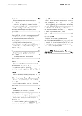 Ves a l’annex
ESQUERRA REPUBLICANA
6 Eleccions municipals 2023 | Programa marc
Empresa....................................................................... 127
1. De l’economia del volum a l’economia del valor
(ODS 8, 9, 12).......................................................................................................127
2. La cultura de la col·laboració: visió emprenedora
i responsabilitat social (ODS 8, 9, 11)...........................................128
3. Impulsar els polígons industrials com a eina de
reactivació i arrelament de l’economia al territori
(ODS 4, 8, 9)........................................................................................................128
Emprenedoria i autònoms.......................................129
1. Impulsar i/o acompanyar totes aquelles iniciatives
per implementar fonts d’energia renovables
(ODS 7, 11, 13)......................................................................................................129
2. Impulsar localment vivers d’empreses
i de cotreball pels nous emprenedors (ODS 8).................129
3. Impulsar i donar suport a plataformes logístiques
locals (ODS 9, 12)............................................................................................130
Comerç.........................................................................130
1. Un comerç divers i equilibrat territorialment
(ODS 9, 11, 12).......................................................................................................131
2. L’enfortiment del comerç de proximitat
(ODS 9, 11, 12).......................................................................................................131
Turisme........................................................................ 132
1. Un turisme sostenible ambientalment, socialment
i econòmicament (ODS 8, 11, 13, 14, 15).......................................133
2. Turisme i enfortiment de l’economia
i el teixit empresarial de proximitat (ODS 8, 11, 12).........133
Consum........................................................................134
1. Promoció del consum responsable (ODS 9, 12, 13)........134
Universitats, recerca i innovació............................136
1. Els campus universitaris al servei de la ciutadania
(ODS 4, 10)............................................................................................................136
2. La recerca i la innovació al servei de la ciutadania
(ODS 4, 8, 10, 11)...............................................................................................137
Treball.......................................................................... 137
1. Impulsar els pactes locals per a l’ocupació
(ODS 4, 8, 10).....................................................................................................138
2. Fomentar vivers d’empreses en l’àmbit
comarcal i intercomarcal (ODS 8, 11)...........................................138
3. Potenciar el rol dels agents socials i els gremis al
territori (ODS 8)................................................................................................139
4. Fomentar l’ocupació en aquelles poblacions que
pateixen el risc de despoblament (ODS 8, 9, 11, 15).......139
Ocupació......................................................................140
1. Facilitar l’accés a les polítiques de formació i ocupació
a tota la ciutadania (ODS 4, 8, 10)..................................................140
2. Incrementar les oportunitats formatives i laborals dels
i les joves (ODS 4, 8, 10) .........................................................................140
3. Reduir l’atur estructural amb especial incidència
per a les persones majors de 45 anys (ODS 4, 8, 10)...141
4. Igualtat efectiva entre homes i dones
(ODS 5, 8, 10)......................................................................................................142
Economia social..........................................................143
1. Promoure la creació del Consell Municipal
de l’Economia Social i Solidària (ESS) (ODS 8, 10).........143
2. Potenciar els ateneus cooperatius (ODS 8, 10, 11)....144
3. Impulsar projectes singulars associats a l’economia
social i solidària (ESS) (ODS 8, 10)................................................144
Annex. Objectius de desenvolupament
sostenible...............................................147
 