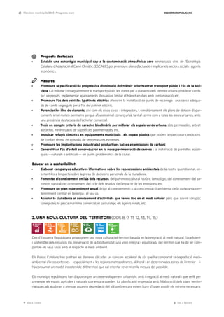 Ves a l’índex Ves a l’annex
ESQUERRA REPUBLICANA
63 Eleccions municipals 2023 | Programa marc
Proposta destacada
· Establir una estratègia municipal cap a la contaminació atmosfèrica zero emmarcada dins de l’Estratègia
Catalana d’Adaptació al Canvi Climàtic (ESCACC) per promoure plans d’actuació i implicar els sectors socials i agents
econòmics.
Mesures
· Promoure la pacificació i la progressiva disminució del trànsit prioritzant el transport públic i l’ús de la bici-
cleta. Cal millorar consegüentment el transport públic, les zones per a vianants dels centres urbans, proliferar carrils
bici segregats, implementar aparcaments dissuasius, limitar el trànsit en dies amb contaminació, etc.
· Promoure l’ús dels vehicles i patinets elèctrics afavorint la instal·lació de punts de recàrrega i una xarxa adequa-
da de carrils segregats per a l’ús del patinet elèctric.
· Potenciar les illes de vianants, així com els eixos cívics i integradors, i, simultàniament, els plans de dotació d’apar-
caments en el mateix perímetre perquè afavoreixin el comerç urbà, tant al centre com a totes les àrees urbanes, amb
una presència destacada de l’activitat comercial.
· Tenir en compte criteris de caràcter bioclimàtic per millorar els espais verds urbans: sòls permeables, arbrat
autòcton, minimització de superfícies pavimentades, etc.
· Impulsar refugis climàtics en equipaments municipals i els espais públics que poden proporcionar condicions
de confort tèrmic en episodis de temperatures extremes.
· Promoure les implantacions industrials i productives baixes en emissions de carboni.
· Generalitzar l’ús d’asfalt sonoreductor en la nova pavimentació de carrers i la instal·lació de pantalles acústi-
ques —naturals o artificials— en punts problemàtics de la ciutat.
Educar en la sostenibilitat
· Elaborar campanyes educatives i formatives sobre les repercussions ambientals de la nostra quotidianitat, ori-
entant-les a l’impacte sobre la presa de decisions personals de la ciutadania.
· Fomentar el coneixement en l’ús dels recursos, del patrimoni cultural històric i etnològic, del coneixement del pa-
trimoni natural, del coneixement del cicle dels residus, de l’impacte de les emissions, etc.
· Promoure un gran esdeveniment anual dirigit al coneixement i a la conscienciació ambiental de la ciutadania, pre-
ferentment centrat en l’energia i el seu ús.
· Acostar la ciutadania al coneixement d’activitats que tenen lloc en el medi natural però que sovint són poc
conegudes: la pesca marítima comercial, el pasturatge, els agents rurals, etc.
2. UNA NOVA CULTURA DEL TERRITORI (ODS 8, 9, 11, 12, 13, 14, 15)
Des d’Esquerra Republicana propugnem una nova cultura del territori basada en la integració al medi natural, l’ús eficient
i sostenible dels recursos i la preservació de la biodiversitat, una visió integral i equilibrada del territori que ha de fer com-
patible els seus usos amb el respecte al medi ambient.
Els Països Catalans han patit en les darreres dècades un consum accelerat de sòl que ha comportat la degradació medi-
ambiental d’àrees extenses —especialment a les regions metropolitanes, al litoral i en determinades zones de l’interior— i
ha consumat un model insostenible del territori que cal intentar revertir en la mesura del possible.
Els municipis republicans han d’apostar per un desenvolupament urbanístic amb integració al medi natural i que vetlli per
preservar els espais agrícoles i naturals que encara queden. La planificació engegada amb l’elaboració dels plans territo-
rials parcials ajudaran a atenuar aquesta depredació del sòl, però encara estem lluny d’haver assolit els mínims necessaris
 
