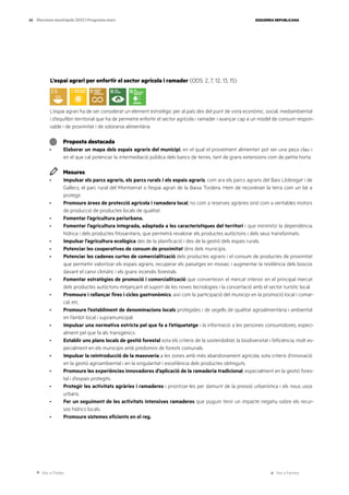 Ves a l’índex Ves a l’annex
ESQUERRA REPUBLICANA
65 Eleccions municipals 2023 | Programa marc
L’espai agrari per enfortir el sector agrícola i ramader (ODS: 2, 7, 12, 13, 15)
L’espai agrari ha de ser considerat un element estratègic per al país des del punt de vista econòmic, social, mediambiental
i d’equilibri territorial que ha de permetre enfortir el sector agrícola i ramader i avançar cap a un model de consum respon-
sable i de proximitat i de sobirania alimentària.
Proposta destacada
· Elaborar un mapa dels espais agraris del municipi, en el qual el proveïment alimentari pot ser una peça clau i
en el que cal potenciar la intermediació pública dels bancs de terres, tant de grans extensions com de petita horta.
Mesures
· Impulsar els parcs agraris, els parcs rurals i els espais agraris, com ara els parcs agraris del Baix Llobregat i de
Gallecs, el parc rural del Montserrat o l’espai agrari de la Baixa Tordera. Hem de reconèixer la terra com un bé a
protegir.
· Promoure àrees de protecció agrícola i ramadera local, no com a reserves agràries sinó com a veritables motors
de producció de productes locals de qualitat.
· Fomentar l’agricultura periurbana.
· Fomentar l’agricultura integrada, adaptada a les característiques del territori i que minimitzi la dependència
hídrica i dels productes fitosanitaris, que permetrà revalorar els productes autòctons i dels seus transformats.
· Impulsar l’agricultura ecològica des de la planificació i des de la gestió dels espais rurals.
· Potenciar les cooperatives de consum de proximitat dins dels municipis.
· Potenciar les cadenes curtes de comercialització dels productes agraris i el consum de productes de proximitat
que permetin valoritzar els espais agraris, recuperar els paisatges en mosaic i augmentar la resiliència dels boscos
davant el canvi climàtic i els grans incendis forestals.
· Fomentar estratègies de promoció i comercialització que converteixin el mercat interior en el principal mercat
dels productes autòctons mitjançant el suport de les noves tecnologies i la concertació amb el sector turístic local.
· Promoure i rellançar fires i cicles gastronòmics, així com la participació del municipi en la promoció local i comar-
cal, etc.
· Promoure l’establiment de denominacions locals protegides i de segells de qualitat agroalimentària i ambiental
en l’àmbit local i supramunicipal.
· Impulsar una normativa estricta pel que fa a l’etiquetatge i la informació a les persones consumidores, especi-
alment pel que fa als transgènics.
· Establir uns plans locals de gestió forestal sota els criteris de la sostenibilitat, la biodiversitat i l’eficiència, molt es-
pecialment en els municipis amb predomini de forests comunals.
· Impulsar la reintroducció de la masoveria a les zones amb més abandonament agrícola, sota criteris d’innovació
en la gestió agroambiental i en la singularitat i excel·lència dels productes obtinguts.
· Promoure les experiències innovadores d’aplicació de la ramaderia tradicional, especialment en la gestió fores-
tal i d’espais protegits.
· Protegir les activitats agràries i ramaderes i prioritzar-les per damunt de la pressió urbanística i els nous usos
urbans.
· Fer un seguiment de les activitats intensives ramaderes que puguin tenir un impacte negatiu sobre els recur-
sos hídrics locals.
· Promoure sistemes eficients en el reg.
 