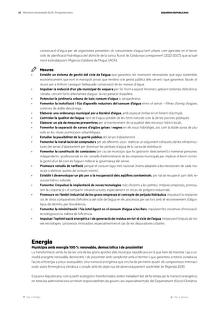 Ves a l’índex Ves a l’annex
ESQUERRA REPUBLICANA
68 Eleccions municipals 2023 | Programa marc
conservació d’aigua per als organismes proveïdors i/o consumidors d’aigua tant urbans com agrícoles en el tercer
cicle de planificació hidrològica del districte de la conca fluvial de Catalunya corresponent (2022-2027), que actual-
ment està elaborant l’Agència Catalana de l’Aigua (ACA).
Mesures
· Establir un sistema de gestió del cicle de l’aigua que garanteixi les inversions necessàries, que sigui sostenible
econòmicament, que eviti el monopoli privat, que tendeixi a la gestió pública dels serveis i que garanteixi l’accés al
recurs per a tothom i asseguri l’adequada conservació de les masses d’aigua.
· Impulsar la redacció d’un pla municipal de sequera per fer front a aquest fenomen, aplicant sistemes d’eficiència
i estalvi, cercant fonts alternatives d’aigua i la recuperació d’aqüífers.
· Potenciar la jardineria urbana de baix consum d’aigua o xerojardineria.
· Fomentar la instal·lació i l’ús d’aparells reductors del consum d’aigua entre el veïnat —filtres d’aireig d’aigües,
cisternes de doble descàrrega...
· Elaborar una ordenança municipal per a l’estalvi d’aigua, amb especial èmfasi en el foment d’actituds.
· Controlar la qualitat de l’aigua, tant de l’aigua potable de les fonts naturals com la de les piscines públiques.
· Elaborar un pla de mesures preventives per al manteniment de la qualitat dels recursos hídrics locals.
· Fomentar la separació de xarxes d’aigües grises i negres en els nous habitatges, així com la doble xarxa de plu-
vials en les noves promocions urbanístiques.
· Estudiar la possibilitat de la gestió pública del servei d’abastament.
· Fomentar la instal·lació de comptadors per als diferents usos i realitzar un seguiment exhaustiu de les infraestruc-
tures del servei d’abastament per disminuir les pèrdues d’aigua de la xarxa de distribució.
· Fomentar la constitució de comissions (en cas de municipis que ho gestionin directament) o nomenar persones
independents i professionals en els consells d’administració de les empreses municipals per implicar el teixit civil en
la gestió d’un bé com és l’aigua i millorar la governança del servei.
· Promoure estudis de tarifació perquè el consum sigui més racional (trams adaptats a les necessitats de cada mu-
nicipi o eliminar quotes de consum mínim).
· Establir i desenvolupar un pla per a la recuperació dels aqüífers contaminats, per tal de recuperar part dels re-
cursos hídrics naturals.
· Fomentar i impulsar la implantació de noves tecnologies més eficients a les petites i mitjanes empreses, promou-
rem la cooperació i el compartir infraestructures, especialment en el cas de polígons industrials.
· Promoure en l’àmbit industrial de les grans empreses el concepte de petjada hidràulica, impulsant la implanta-
ció de ràtios comparatives d’eficiència del cicle de l’aigua en els processos per sectors amb el reconeixement d’algun
tipus de distintiu per l’excel·lència.
· Fomentar la minimització i l’ús intel·ligent en el consum d’aigua a les llars, impulsant les iniciatives d’innovació
tecnològica en la millora de l’eficiència.
· Impulsar l’optimització energètica i de generació de residus en tot el cicle de l’aigua, mitjançant l’impuls de no-
ves tecnologies i processos innovadors, especialment en el cas de les depuradores urbanes.
Energia
Municipis amb energia 100 % renovable, democràtica i de proximitat
La transformació verda ha de ser una de les grans apostes dels municipis republicans en la que hem de transitar cap a un
model energètic renovable, democràtic i de proximitat amb complicitat amb el territori i que garanteixi a tota la ciutadania
l’accés a l’energia a preus assequibles. Una transició energètica que ens ha de permetre assolir els compromisos internaci-
onals sobre l’emergència climàtica i complir amb els objectius de desenvolupament sostenible de l’Agenda 2030.
Esquerra Republicana, com a partit ecologista i transformador, estem treballant des de fa temps per la transició energètica
en totes les administracions on tenim responsabilitats de govern, ara especialment des del Departament d’Acció Climàtica
 