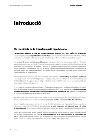 Ves a l’índex Ves a l’annex
ESQUERRA REPUBLICANA
7 Eleccions municipals 2023 | Programa marc
Introducció
Els municipis de la transformació republicana
1. ESQUERRA REPUBLICANA, EL MUNICIPALISME REPUBLICÀ DELS PAÏSOS CATALANS
Esquerra Republicana som un partit de base municipalista que té el propòsit d’implantar-se arreu dels Països Catalans
per construir una República Catalana al servei de la ciutadania i que millori les condicions de vida de la seva gent.
Som un partit de fermes conviccions republicanes, que avantposem el bé comú i les necessitats de la gent davant de
qualssevol altres interessos. Amb ideals d’esquerres per avançar cap a la justícia social i la redistribució de la riquesa. Una
organització feminista defensora de la igualtat i dels drets de totes les persones. Amb un ferm compromís ecologista per
afrontar l’emergència mediambiental i tenir cura del territori. I desacomplexadament independentistes, convençuts que la
República Catalana és la millor manera de servir la ciutadania i que els Països Catalans tinguin veu pròpia i convisquin en
fraternitat amb tots els pobles del món.
Desdelesdarrereseleccionsmunicipals,EsquerraRepublicanahaesdevingutlaprimeraforçamunicipalistaaCatalunya.
I, en conseqüència, té una responsabilitat primordial a l’hora d’impulsar polítiques públiques en clau transformadora des de
l’àmbit local. Es tracta d’una posició que ens obliga a treballar amb responsabilitat i cooperació per tal de continuar liderant
el municipalisme durant els propers anys.
La constitució de la nova Generalitat republicana a Catalunya, presidida novament per Esquerra Republicana d’ençà del
temps de la República, afegeix un grau de responsabilitat més en la nostra acció de govern en el qual la Generalitat i els
ajuntaments republicans hem d’assumir el lideratge de les polítiques públiques del país treballant cooperativament
en clau transformadora: feminista, verda, social i democràtica.
D’igual manera, la nostra participació al Govern, consells insulars i ajuntaments de les Illes Balears i la progressiva implan-
tació municipal al País Valencià contribueixen a bastir un projecte republicà per al conjunt dels Països Catalans.
Esquerra Republicana és un partit amb noranta-un anys d’història que va iniciar una etapa de transformació republicana
a les eleccions municipals del 1931. Des de llavors, hem estat un partit compromès amb el progrés social i els anhels
de llibertat del país, en els moments més feliços de la nostra història però també, i especialment, en els més complicats.
El repte de transformació que tenim al davant és majúscul, i justament per això necessitem ser moltes i molts més per tenir
més força. Per la seva proximitat amb la gent, el municipalisme és una de les eines més potents de transformació del
país de què disposem, una oportunitat que hem de saber aprofitar amb la configuració de municipis republicans arreu del
territori. Tal com va succeir el 14 d’abril del 1931, quan Esquerra és forta, la República avança.
 