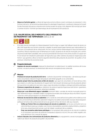 Ves a l’índex Ves a l’annex
ESQUERRA REPUBLICANA
73 Eleccions municipals 2023 | Programa marc
· Educar en l’activitat agrària. La difusió de l’agricultura entre la infància i jovent contribueix al coneixement i a l’en-
fortiment del sector i de l’activitat que desenvolupa. Ens plantegem l’organització i coordinació, mitjançant el Consell
Escolar Municipal, d’actuacions conjuntes entre centres escolars (en grups o tots, depenent del municipi), per donar
a conèixer el sector i l’activitat que desenvolupa, des de la perspectiva de la producció.
2. EL VALOR SOCIAL DELS MERCATS I DELS PRODUCTES
DE PROXIMITAT I DE TEMPORADA (ODS 2, 8, 12)
· El rol dels mercats municipals en el desenvolupament local ha tingut un paper molt rellevant durant els darrers se-
gles. Amb l’auge dels nous formats comercials, a vegades, ha perdut aquest paper destacat que, tradicionalment, ha
servit per a la socialització de les col·lectivitats. Per tant, cal que continuïn desenvolupant la tasca de dinamització
econòmica. Atesa la importància que té l’alimentació en la salut, cal pensar en els mercats municipals com a centres
de promoció dels hàbits saludables, amb una funció primordial de la formació en els centres escolars. En aquest sen-
tit, els mercats han d’esdevenir potenciadors de l’agricultura que utilitzi sistemes de producció respectuosos amb
l’entorn i que garanteixi, alhora, la màxima seguretat alimentària dels productes de proximitat i de qualitat, a fi de
promoure i dinamitzar les economies locals.
Proposta destacada
· Impulsar els mercats municipals mitjançant la dinamització, la modernització i la viabilitat econòmica de la seva
activitat i vincular la promoció i la dinamització dels mercats municipals als eixos comercials.
Mesures
· Promoure el consum de productes de la terra —autòcton, de proximitat i de temporada—, de manera que les per-
sones consumidores relacionin l’origen del producte amb l’àmbit geogràfic on es comercialitza.
· Apostar perquè totes les produccions arribin als mercats i que siguin els consumidors, en funció del seu criteri,
que comprin un o altre tipus de productes. En aquest sentit, hem de partir de la base que tots els productes alimen-
taris que entren a la cadena són sans, bons i segurs, siguin de producció ecològica o obtinguts amb altres pràctiques.
· Promoure cooperatives de consum que s’abasteixin de producció agrícola respectuosa amb l’entorn i garanteixin,
alhora, la màxima seguretat alimentària i alimentació saludable.
· Educar per a una alimentació segura i saludable promovent tallers i xerrades als mercats municipals posant en
valor l’alimentació segura i saludable. Establir un programa de xerrades a les escoles per educar els infants i el jovent
i donar-los criteris perquè segueixin una alimentació saludable.
· Potenciar els mercats de venda no sedentària com a canals de comercialització de qualitat, amb incidència en els
circuits curts de distribució alimentària i plenament integrats en la realitat comercial dels municipis. Desenvoluparem
polítiques formatives dels professionals del sector per garantir el futur del mercat i dels seus marxants.
– Vetllar per l’entorn físic on es desenvolupen els mercats no sedentaris i per la seva continuïtat com a ca-
nal de distribució propi que compleix unes funcions d’accessibilitat, proximitat, amplitud d’oferta, competitivi-
tat en preu, dinamització del municipi i punt de trobada i socialització de la ciutadania.
– Crear una normativa sobre bones pràctiques en la manipulació dels productes en els mercats no sedenta-
ris. El tractament que donen als productes (manipulació, exposició al sol, etc.) fan que, moltes vegades, se’ls
acabi identificant com a mercats de segona.
· Incloure clàusules a les contractacions de productes alimentaris per a equipaments o serveis municipals que en
realitzin per afavorir els productes de qualitat i de proximitat.
 