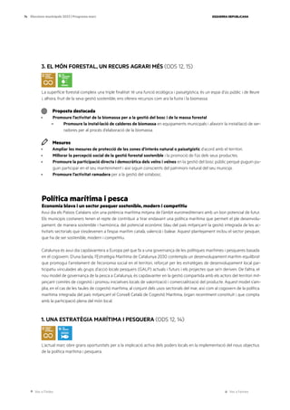 Ves a l’índex Ves a l’annex
ESQUERRA REPUBLICANA
74 Eleccions municipals 2023 | Programa marc
3. EL MÓN FORESTAL, UN RECURS AGRARI MÉS (ODS 12, 15)
La superfície forestal compleix una triple finalitat: té una funció ecològica i paisatgística, és un espai d’ús públic i de lleure
i, alhora, fruit de la seva gestió sostenible, ens ofereix recursos com ara la fusta i la biomassa.
Proposta destacada
· Promoure l’activitat de la biomassa per a la gestió del bosc i de la massa forestal
– Promoure la instal·lació de calderes de biomassa en equipaments municipals i afavorir la instal·lació de ser-
radores per al procés d’elaboració de la biomassa.
Mesures
· Ampliar les mesures de protecció de les zones d’interès natural o paisatgístic d’acord amb el territori.
· Millorar la percepció social de la gestió forestal sostenible i la promoció de l’ús dels seus productes.
· Promoure la participació directa i democràtica dels veïns i veïnes en la gestió del bosc públic perquè puguin pu-
guin participar en el seu manteniment i així siguin conscients del patrimoni natural del seu municipi.
· Promoure l’activitat ramadera per a la gestió del sotabosc.
Política marítima i pesca
Economia blava i un sector pesquer sostenible, modern i competitiu
Avui dia els Països Catalans són una potència marítima mitjana de l’àmbit euromediterrani amb un bon potencial de futur.
Els municipis costaners tenen el repte de contribuir a tirar endavant una política marítima que permeti el ple desenvolu-
pament, de manera sostenible i harmònica, del potencial econòmic blau del país mitjançant la gestió integrada de les ac-
tivitats sectorials que s’esdevenen a l’espai marítim català, valencià i balear. Aquest plantejament inclou el sector pesquer,
que ha de ser sostenible, modern i competitiu.
Catalunya és avui dia capdavantera a Europa pel que fa a una governança de les polítiques marítimes i pesqueres basada
en el cogovern. D’una banda, l’Estratègia Marítima de Catalunya 2030 contempla un desenvolupament marítim equilibrat
que promogui l’arrelament de l’economia social en el territori, reforçat per les estratègies de desenvolupament local par-
ticipatiu vinculades als grups d’acció locals pesquers (GALP) actuals i futurs i els projectes que se’n deriven. De l’altra, el
nou model de governança de la pesca a Catalunya, és capdavanter en la gestió compartida amb els actors del territori mit-
jançant comitès de cogestió i promou iniciatives locals de valorització i comercialització del producte. Aquest model s’am-
plia, en el cas de les taules de cogestió marítima, al conjunt dels usos sectorials del mar, així com al cogovern de la política
marítima integrada del país mitjançant el Consell Català de Cogestió Marítima, òrgan recentment constituït i que compta
amb la participació plena del món local.
1. UNA ESTRATÈGIA MARÍTIMA I PESQUERA (ODS 12, 14)
L’actual marc obre grans oportunitats per a la implicació activa dels poders locals en la implementació del nous objectius
de la política marítima i pesquera.
 