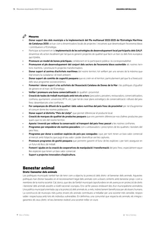 Ves a l’índex Ves a l’annex
ESQUERRA REPUBLICANA
75 Eleccions municipals 2023 | Programa marc
Mesures
· Donar suport des dels municipis a la implementació del Pla multianual 2022-2025 de l’Estratègia Marítima
de Catalunya 2030; actuar com a dinamitzadors locals de projectes i iniciatives que desenvolupin l’economia blava
i contribueixin a l’Estratègia.
· Participar activament en la implementació de les estratègies de desenvolupament local participatiu dels GALP;
dinamitzar els actors localment per tal que es generin projectes de qualitat que facin un bon ús dels fons europeus
del FEMPA.
· Promoure un model de bones pràctiques, col·laborant en la participació pública i la corresponsabilitat.
· Promourem el ple desenvolupament del conjunt dels sectors de l’economia blava sostenible als nostres terri-
toris marítims, i promoure-hi projectes transformadors.
· Donar suport al centres d’activitats marítimes del nostre territori, tot vetllant per uns serveis de la màxima qua-
litat envers la ciutadania i el medi ambient.
· Donar suport als comitès de cogestió pesquera que es creïn en el territori, particularment pel que fa a l’execució
dels seus programes socioeconòmics.
· Fomentar i donar suport a les activitats de l’Associació Catalana de Dones de la Mar i les polítiques d’igualtat
de gènere en el marc de l’Estratègia.
· Vetllar i promoure una bona comercialització de qualitat i proximitat.
· Creació de taules de treball municipals amb tots els actors (pescadors, peixaters, restauradors, comercialitzadors,
confraria, ajuntament, universitat, IRTA, etc.) per tal de crear plans estratègics de comercialització i difusió del peix
fresc desembarcats a les confraries.
· Fer campanyes de difusió de la qualitat i dels valors nutritius del peix fresc de proximitat per tal d’augmentar
el consum dintre les nostres poblacions.
· Donar suport al distintiu “Peix de Llotja”, que permet diferenciar el producte local.
· Creació de marques de qualitat de productes pesquers que ens permetin diferenciar-nos d’altres productes pes-
quers que no són del nostre territori.
· Aposta i inversió per millorar la conservació i el transport del peix fresc pescat a les nostres confraries.
· Programes per empoderar els nostres pescadors com a ambaixadors i prescriptors de les qualitats i bondats del
peix fresc.
· Programes per donar a conèixer espècies de peix poc conegudes i que, per tant, tenen un baix valor comercial
al mercat, amb l’objectiu que pugi el seu valor i poder diversificar així les captures.
· Promoure programes de gestió pesquera que permetin garantir el futur de les espècies i, per tant, assegurar en
un futur els llocs de treball.
· Foment i ajudes en la creació de cooperatives de manipulació i transformació del peix fresc, especialment aque-
lles espècies que tenen un baix valor comercial.
· Suport a projectes innovadors d’aqüicultura.
Benestar animal
Drets i benestar dels animals
Les polítiques municipals també han de tenir com a objectiu la protecció dels drets i el benestar dels animals. Aquestes
polítiques han d’estar basades en el reconeixement legal dels animals com a éssers sintents amb benestar propi i com a
membres de la nostra societat. Cal, doncs, que des de l’àmbit municipal s’aprofundeixi en els avenços en protecció de drets
i benestar dels animals assolits a nivell nacional i europeu. Ens cal fer passos endavant des d’un municipalisme animalista.
Una política municipal orientada cap a la protecció dels animals és, a més, indirectament beneficiosa per als éssers humans.
La construcció de municipis més justos envers els animals contribueix a treballar per una societat més sensible, respon-
sable i respectuosa amb tots els individus vulnerables. En definitiva, una comunitat que respecta els animals, els integra i
garanteix els seus drets i el seu benestar esdevé una societat millor on viure.
 