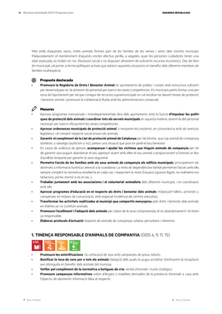 Ves a l’índex Ves a l’annex
ESQUERRA REPUBLICANA
76 Eleccions municipals 2023 | Programa marc
Més enllà d’aquestes raons, molts animals formen part de les famílies de les veïnes i veïns dels nostres municipis.
Malauradament, el manteniment d’aquests vincles afectius perilla, a vegades, quan les persones cuidadores tenen una
edat avançada, es troben en risc d’exclusió social o no disposen altrament de suficients recursos econòmics. Des de l’àm-
bit municipal, cal portar a terme polítiques actives que adrecin aquestes situacions en benefici dels diferents membres de
famílies multiespècie.
Proposta destacada
· Promoure la Regidoria de Drets i Benestar Animal en ajuntaments de pobles i ciutats amb estructura suficient
per desenvolupar-la i la dotarem de personal per exercir les seves competències. En municipis petits formar una per-
sona de l’ajuntament per tal que conegui els recursos supramunicipals on cal recolzar-se davant temes de protecció
i benestar animal i promoure la col·laboració fluida amb les administracions comarcals.
Mesures
· Aprovar programes transversals i interdepartamentals dins dels ajuntaments amb la funció d’impulsar les políti-
ques de protecció dels animals i coordinar tots els serveis municipals en aquesta matèria, dotant-la del personal
necessari per exercir eficaçment les seves competències.
· Aprovar ordenances municipals de protecció animal, o revisarem les existents, en consonància amb els avenços
legislatius i el creixent respecte social envers els animals.
· Garantir el compliment de la Llei de protecció animal de Catalunya per tal d’evitar que cap animal de companyia,
domèstic o salvatge (autòcton o no), pateixi una situació que posi en perill el seu benestar.
· En casos de violència de gènere, acompanyar i ajudar les víctimes que tinguin animals de companyia per tal
de garantir que puguin abandonar el seu agressor duent amb elles el seu animal o proporcionant a l’animal un lloc
d’acollida temporal per garantir la seva seguretat.
· Permetre l’accés de les famílies amb els seus animals de companyia als edificis municipals, principalment als
destinats a informació turística i atenció a la ciutadania. La resta de dependències també permetran l’accés amb ells,
sempre complint la normativa establerta en cada cas i respectant la resta d’usuaris (gossos lligats, no malmetre ins-
tal·lacions, portar morrió si és el cas...).
· Treballar juntament amb les associacions i el voluntariat animalista dels diferents municipis, i en coordinació
amb ells.
· Aprovar programes d’educació en el respecte als drets i benestar dels animals, mitjançant tallers, activitats o
campanyes en mitjans de comunicació, amb especial incidència als centres educatius.
· Transformar les activitats realitzades al municipi que comportin menyspreu pels drets i benestar dels animals
en d’altres on no s’utilitzin animals.
· Promoure l’acolliment i l’adopció dels animals per sobre de la seva compravenda, el no abandonament i la tinen-
ça responsable.
· Elaborar protocols d’actuació respecte als animals de companyia, urbans, periurbans i silvestres.
1. TINENÇA RESPONSABLE D’ANIMALS DE COMPANYIA (ODS 4, 9, 11, 15)
· Promoure les esterilitzacions i la col·locació de xips amb campanyes de preus reduïts.
· Bonificar la taxa de cens per a tots els animals l’adopció dels quals es pugui acreditar. Destinarem la recaptació
així obtinguda en benefici dels animals del municipi.
· Vetllar pel compliment de la normativa a botigues de cria, venda d’animals i nuclis zoològics.
· Promoure campanyes informatives sobre al·lèrgies o malalties derivades de la presència d’animals a casa amb
l’objectiu de desmentir informació falsa al respecte.
 