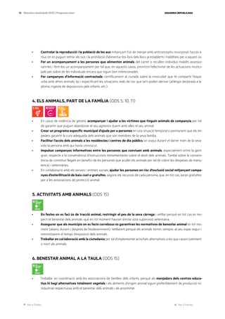 Ves a l’índex Ves a l’annex
ESQUERRA REPUBLICANA
78 Eleccions municipals 2023 | Programa marc
· Controlar la reproducció i la població de les aus mitjançant l’ús de menjar amb anticonceptiu incorporat, l’accés a
nius on es puguin retirar els ous i la prohibició d’alimentar-los fora dels llocs ja establerts i habilitats per a aquest ús.
· Fer un acompanyament a les persones que alimenten animals del carrer o recullen individus malalts assesso-
rant-les i fent-los un acompanyament per tal que, en aquests casos, prioritzin l’efectivitat de les actuacions munici-
pals per sobre de les individuals encara que siguin ben intencionades.
· Fer campanyes d’informació contrastada científicament al ciutadà sobre la innocuïtat que té compartir l’espai
urbà amb altres animals, bo i especificant les situacions reals de risc que se’n poden derivar (al·lèrgia declarada a la
ploma, ingesta de deposicions pels infants, etc.).
4. ELS ANIMALS, PART DE LA FAMÍLIA (ODS 5, 10, 11)
· En casos de violència de gènere, acompanyar i ajudar a les víctimes que tinguin animals de companyia per tal
de garantir que puguin abandonar el seu agressor duent amb elles el seu animal.
· Crear un programa específic municipal d’ajuda per a persones en una situació temporal o permanent que els im-
pedeix garantir la cura adequada dels animals que són membres de la seva família.
· Facilitar l’accés dels animals a les residències i centres de dia públics on visqui durant el darrer tram de la seva
vida la persona amb qui havia conviscut.
· Impulsar campanyes informatives entre les persones que conviuen amb animals, especialment entre la gent
gran, respecte a la conveniència d’instruccions testamentàries sobre el destí dels animals. També sobre la conveni-
ència de constituir llegats en benefici de les persones que acullin els animals per tal de cobrir les despeses de manu-
tenció i veterinàries..
· En col·laboració amb els serveis i entitats socials, ajudar les persones en risc d’exclusió social mitjançant campa-
nyes d’esterilització de baix cost o gratuïtes, segons els recursos de cada persona, que, en tot cas, seran gratuïtes
per a les associacions de protecció animal.
5. ACTIVITATS AMB ANIMALS (ODS 15)
· En festes on es faci ús de tracció animal, restringir el pes de la seva càrrega i vetllar perquè en tot cas es res-
pecti el benestar dels animals, que en tot moment hauran d’estar sota supervisió veterinària.
· Assegurar que als municipis on es facin correbous es garantiran les normatives de benestar animal en tot mo-
ment (abans, durant i després de l’esdeveniment). Vetllarem perquè els animals tornin, sempre, al seu espai segur i
minimitzarem el temps d’exposició dels animals.
· Treballar en col·laboració amb la ciutadania per tal d’implementar activitats alternatives a les que causin patiment
o mort als animals.
6. BENESTAR ANIMAL A LA TAULA (ODS 15)
· Treballar, en coordinació amb les associacions de famílies dels infants, perquè als menjadors dels centres educa-
tius hi hagi alternatives totalment vegetals i els aliments d’origen animal siguin preferiblement de producció no
industrial respectuosa amb el benestar dels animals i de proximitat.
 