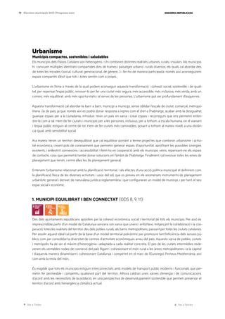 Ves a l’índex Ves a l’annex
ESQUERRA REPUBLICANA
79 Eleccions municipals 2023 | Programa marc
Urbanisme
Municipis compactes, sostenibles i saludables
Els municipis dels Països Catalans són heterogenis i s’hi combinen distintes realitats urbanes, rurals i insulars. Als municipis
hi conviuen múltiples identitats compartides dins de trames i paisatges urbans i rurals diversos, els quals cal abordar des
de totes les mirades (social, cultural, generacional, de gènere…) i fer-ho de manera participada: només així aconseguirem
espais compartits d’èxit que tots i totes sentim com a propis.
L’urbanisme és l’eina a través de la qual podem aconseguir aquesta transformació i cohesió social, sostenible i de quali-
tat, per repensar l’espai públic, renovar-lo per fer una ciutat més segura, més accessible, més inclusiva, més verda, amb un
comerç més equilibrat, amb més oportunitats i al servei de les persones. L’urbanisme pot ser profundament d’esquerres.
Aquesta transformació cal abordar-la barri a barri, municipi a municipi, sense oblidar l’escala de ciutat, comarcal, metropo-
litana i la de país, ja que només així es podrà donar resposta a reptes com el dret a l’habitatge, acabar amb la desigualtat,
guanyar espais per a la ciutadania, introduir, teixir un país en xarxa i crear espais i recorreguts que ens permetin enten-
dre-la com a tal. Hem de fer ciutats i municipis per a les persones, inclusius, per a tothom, a escala humana, on el vianant
i l’espai públic estiguin al centre de tot. Hem de fer ciutats més caminables, posant a tothom al mateix nivell, a una distàn-
cia igual, amb sensibilitat social.
Ara mateix tenim un territori desequilibrat que cal equilibrar portant a terme projectes que combinin urbanisme i activi-
tat econòmica, creant pols de coneixement que permetin generar espais d’oportunitat, aprofitant les possibles sinergies
existents, i enllestint connexions i accessibilitat. I fent-ho en cooperació amb els municipis veïns, repensant-ne els espais
de contacte, cosa que permetrà també donar solucions en l’àmbit de l’habitatge. Finalment, cal renovar totes les eines de
planejament que tenim, i entre elles les de planejament general.
Entenem l’urbanisme relacionat amb la planificació territorial, i als efectes d’una acció política municipal el definirem com
la planificació física de les diverses activitats i usos del sòl, que es preveu en els anomenats instruments de planejament
urbanístic general i derivat, de naturalesa jurídica reglamentària i que configuraran un model de municipi, i per tant, el seu
espai social i econòmic.
1. MUNICIPI EQUILIBRAT I BEN CONNECTAT (ODS 8, 9, 11)
Des dels ajuntaments republicans apostem per la cohesió econòmica, social i territorial de tots els municipis. Per això és
imprescindible partir d’un model de Catalunya sencera i en xarxa que uneixi i enforteixi, mitjançant la col·laboració i la coo-
peració, totes les realitats del territori des dels pobles rurals, als barris metropolitans, passant per totes les ciutats catalanes.
Per assolir aquest ideal cal partir de la base d’un model territorial policèntric per promoure tant l’eficiència dels serveis pú-
blics, com per consolidar la diversitat de centres d’activitats econòmiques arreu del país. Aquesta xarxa de pobles, ciutats
i metròpolis ha de ser el màxim d’heterogènia i adaptada a cada realitat concreta. El pes de les ciutats intermèdies esde-
venen els veritables nodes de connexió del país lligant i cohesionant el món rural a les àrees metropolitanes i a la capital
i d’aquesta manera dinamitzant i cohesionant Catalunya i competint en el marc de l’Euroregió Pirineus Mediterrània, així
com amb la resta del món.
És exigible que tots els municipis estiguin interconnectats amb models de transport públic moderns i funcionals que per-
metin fer permeable i competitiu qualsevol part del territori. Alhora caldran unes xarxes d’energia i de comunicacions
d’acord amb les necessitats de la població, en una perspectiva de desenvolupament sostenible que permeti preservar el
territori d’acord amb l’emergència climàtica actual.
 