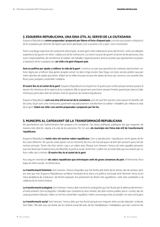 Ves a l’índex Ves a l’annex
ESQUERRA REPUBLICANA
8 Eleccions municipals 2023 | Programa marc
2. ESQUERRA REPUBLICANA, UNA EINA ÚTIL AL SERVEI DE LA CIUTADANIA
Esquerra Republicana estem preparades i preparats per liderar el futur d’aquest país, una eina que posem a disposició
de la ciutadania per afrontar els reptes que tenim plantejats com a societat, com a país i com a humanitat.
Tenim una llarga trajectòria de compromís amb el país i la seva gent, amb implantació arreu del territori i amb una dilatada
experiència de govern en totes i cadascuna de les institucions. La nostra vocació de govern al servei de les persones, d’as-
sumir responsabilitats, de transformar la realitat i de treballar cooperativament amb la societat que representem, la posem
a disposició de la ciutadania per ser útils a la gent d’aquest país.
Som en política per ajudar a millorar la vida de la gent i construir un país que garanteixi les mateixes oportunitats i un
futur digne per a tothom. Que generi progrés social i no deixi ningú enrere. Que tingui uns bons serveis públics que per-
metin abordar els reptes que tenim. Volem ser la millor eina per encarar els reptes de futur per construir una societat més
lliure, justa, pròspera, sostenible i solidària.
El nostre lloc és al costat de la gent. Esquerra Republicana és el partit en el qual es pot confiar perquè sempre posarà al
davant els interessos de la majoria de la ciutadania. Allà on governem, prioritzem sempre l’interès general per damunt dels
interessos particulars dels de sempre. Això és governar de manera republicana.
Esquerra Republicana som una eina útil al servei de la ciutadania, som els que fem que les coses passin en benefici del
bé comú. Quan som a les institucions, governem republicanament, transformem la realitat i treballem per millorar la vida
de la gent. Volem ser útils i ens sentim preparades i preparats per fer-ho.
3. MUNICIPIS AL CAPDAVANT DE LA TRANSFORMACIÓ REPUBLICANA
Els ajuntaments són l’administració més propera a la ciutadania i les seves polítiques públiques, les que impacten de
manera més directa i ràpida a la vida de les persones. Per tot això, els municipis són l’eina més útil de transformació
republicana.
Esquerra Republicana tenim clars els nostres valors republicans. Com a republicanes i republicans, tenim ganes de fer
les coses diferents i fer que les coses passin. I és en moments de crisi com l’actual quan cal tenir ben present quins són els
nostres principis. Tenim clar d’on venim i cap a on volem anar. Perquè som hereves i hereus de totes aquelles persones
que han lluitat per la democràcia, les llibertats, la justícia social i el territori. I volem ser al costat dels que avui lluiten per un
futur millor per a tothom. El nostre lloc és al costat de la gent.
Avui seguim reivindicant els valors republicans que entronquen amb els grans consensos de país: el feminisme, l’eco-
logia, els drets socials i la democràcia.
La transformació feminista. Som hereves i hereus d’aquelles que han lluitat pels drets de les dones, des de sempre, però
ara més que mai. Esquerra Republicana va liderar l’arribada de la dona a la política municipal amb Nativitat Yarza, la pri-
mera alcaldessa de Catalunya i de l’Estat espanyol. Ara presentem les llistes més igualitàries i amb més candidates a al-
caldessa de la nostra història.
La transformació ecologista. Som hereves i hereus dels moviments ecologistes que han lluitat per la defensa del territori i
el medi ambient. Som ecologistes i treballem per combatre el canvi climàtic des dels nostres pobles, barris i ciutats, des de
cada ajuntament del país. Volem un territori sostenible i equilibrat. Volem una energia neta, accessible i en mans de la gent.
La transformació social. Som hereves i hereus dels que han lluitat perquè avui tinguem drets socials, laborals i sindicals.
Som filles i fills dels que van lluitar per la cohesió social del país, de les treballadores i treballadors que han construït els
 