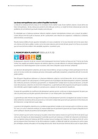 Ves a l’índex Ves a l’annex
ESQUERRA REPUBLICANA
80 Eleccions municipals 2023 | Programa marc
Les àrees metropolitanes com a unitat d’equilibri territorial
La idea de la Catalunya Sencera recau en la constatació d’unes realitat rurals, d’unes realitats urbanes i d’unes altres rea-
litats metropolitanes, i de les interaccions existents entre elles per construir un model territorial cohesionat per evitar els
problemes de centralització que buidin àmplies zones del país.
És indubtable que a Catalunya existeixen diferents realitats urbanes metropolitanes enteses com a conjunt de pobles i
ciutats difusos entre els quals es teixeixen, de fet i jurídicament, unes relacions de cooperació i col·laboració ciutadanes,
administratives i econòmiques.
Resulta imprescindible articular aquestes metròpolis, en la seva complexitat i en la seva diversitat, tant en les seves relaci-
ons internes entre barris, pobles i ciutats, com en les seves relacions amb la resta del país, posant en el focus una societat
que vol viure de forma resilient, més saludable, equitativa i socialment justa.
2. MUNICIPI BEN PLANIFICAT (ODS 6, 8, 9, 11, 13)
El planejament urbanístic ha de ser coherent amb el planejament territorial i facilitar-ne l’execució (art. 13 de la Llei d’urba-
nisme), tota vegada que ambdós responen als mateixos objectius a escales diferents: la utilització adequada del territori i
la promoció d’un desenvolupament social i econòmic amb criteris d’equilibri social, territorial i ambiental.
Les decisions del planejament urbanístic, per la seva transcendència, cal que es prenguin amb la participació de tots els
actors en la seva condició de ciutadania, persones interessades qualificades (propietaris i propietàries del sòl) i la resta de
poders públics.
Des d’Esquerra Republicana defensem un urbanisme deliberatiu subjecte a control democràtic, de fort contingut social i
que validi la subjecció de cada proposta a l’interès general sota el paradigma del desenvolupament urbanístic sostenible.
Són moltes les previsions normatives que permeten un empoderament ciutadà real en la presa de decisions i la fiscalit-
zació dels processos urbanístics al servei de la transparència. La generalització dels programes de participació ciutadana,
més enllà dels supòsits legals exigibles, és una bona praxi a adoptar en els ajuntaments republicans.
A banda de la possibilitat de modificació del planejament general, permet condicionar el desenvolupament de plans par-
cials a la prèvia execució de plans aprovats anteriorment, un clar antídot polític a les bombolles.
La generalització dels informes de seguiment de l’execució del planejament previstos a la legislació per avaluar la sosteni-
bilitat ambiental i econòmica de les actuacions és un instrument a l’abast dels governants per gestionar el ritme d’execució
de l’urbanisme i corregir decisions quan calgui.
La protecció de la legalitat urbanística és un problema especialment complex en els municipis petits, on tothom es coneix.
Tot i això, si es vol un urbanisme endreçat, és imprescindible que els ajuntaments governats per Esquerra Republicana im-
pulsin polítiques robustes de protecció de la disciplina urbanística.
Cal tenir present que els nostres municipis ja no poden créixer de la mateixa manera en què ho han fet en els darrers qua-
ranta anys. Els objectius de desenvolupament sostenible assumits per Catalunya en l’àmbit de l’urbanisme a la Declaració
per una Agenda Urbana de Catalunya del 2018, la pròpia transició ecològica de Catalunya i els objectius de la UE contin-
guts al programa Next Generation, ho fan afortunadament inviable. La fallida del model de la plusvàlua ens porta a optar
per estratègies urbanes enfocades en el reciclatge del sòl urbà i deixar de prioritzar l’extensió de la ciutat en espais oberts.
 