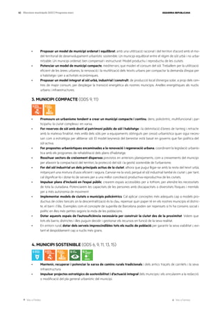 Ves a l’índex Ves a l’annex
ESQUERRA REPUBLICANA
82 Eleccions municipals 2023 | Programa marc
· Proposar un model de municipi ordenat i equilibrat, amb una utilització racional i del territori d’acord amb el mo-
del territorial de desenvolupament urbanístic sostenible. Un municipi equilibrat entre el règim de sòl urbà i no urba-
nitzable. Un municipi ordenat, ben compensat i estructurat. Model productiu i reproductiu de les ciutats.
· Potenciar un model de municipi compacte, mediterrani, que moderi el consum del sòl. Treballem per la utilització
eficient de les àrees urbanes, la renovació i la reutilització dels teixits urbans per compactar la demanda d’espai per
a habitatge i per a activitats econòmiques.
· Proposar un model integrat al sòl urbà, industrial i construït, de producció local d’energia solar, a prop dels cen-
tres de major consum, per desplegar la transició energètica als nostres municipis. Anelles energètiques als nuclis
urbans i infraestructures.
3. MUNICIPI COMPACTE (ODS 9, 11)
· Promoure un urbanisme tendent a crear un municipi compacte i continu, dens, policèntric, multifuncional i par-
ticipatiu: la ciutat complexa i en xarxa.
· Fer reserves de sòl amb destí al patrimoni públic de sòl i habitatge i la delimitació d’àrees de tanteig i retracte
amb la mateixa finalitat, més enllà dels sòls per a equipaments obtinguts per cessió urbanística quan sigui neces-
sari com a estratègia per alliberar sòl. El model keynesià del benestar està basat en governs que fan política del
sòl activa.
· Fer propostes urbanístiques encaminades a la renovació i regeneració urbana, coordinant la legislació urbanís-
tica amb els programes de rehabilitació dels plans d’habitatge.
· Ressituar sectors de creixement dispersos previstos en anteriors planejaments, com a creixements del municipi
per afavorir la compactació del territori, la protecció del sòl i la gestió sostenible de l’urbanisme.
· Fer del sòl industrial un dels principals actius de la ciutat, alhora que pugui lligar-se amb la resta del teixit urbà,
mitjançant una mixtura d’usos eficient i segura. Canviar-ne la visió, perquè el sòl industrial també és ciutat i, per tant,
cal dignificar-lo i dotar-lo de serveis per a una millor conciliació productiva-reproductiva de les ciutats.
· Impulsar plans d’inclusió en l’espai públic: crearem espais accessibles per a tothom, per atendre les necessitats
de tota la ciutadana. Potenciarem les capacitats de les persones amb discapacitats o diversitats físiques i mentals
per a més autonomia de moviment.
· Implementar models de ciutats o municipis policèntrics. Cal aplicar conceptes més adequats cap a models pro-
ductius de cicles tancats on la descentralització és la clau, repensar quin paper té en els nostres municipis el distric-
te, el barri i l’illa.. Exemples com el concepte de superilla de Barcelona poden ser repensats si hi ha consens social i
polític en illes més petites segons la mida de les poblacions.
· Dotar aquests espais de l’autosuficiència necessària per construir la ciutat des de la proximitat. Volem que
tots els barris, districtes i illes puguin decidir i gestionar els recursos en funció de la seva realitat.
· En entorn rural, dotar dels serveis imprescindibles tots els nuclis de població per garantir la seva viabilitat i, evi-
tant el despoblament cap a nuclis més grans.
4. MUNICIPI SOSTENIBLE (ODS 6, 9, 11, 13, 15)
· Mantenir, recuperar i potenciar la xarxa de camins rurals tradicionals i dels antics traçats de carrilets i la seva
infraestructura.
· Impulsar projectes estratègics de sostenibilitat i d’actuació integral dels municipis i els vincularem a la redacció
o modificació del pla general urbanístic del municipi.
 