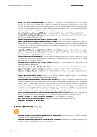 Ves a l’índex Ves a l’annex
ESQUERRA REPUBLICANA
83 Eleccions municipals 2023 | Programa marc
· Establir rutes per a vianants i pedalables que connectin els espais verds i de lleure a l’aire lliure de les diverses
zones del nucli urbà entre si i amb els espais naturals més adequats de l’entorn del nucli, així com la connexió entre
els nuclis de població propers. Promourem la mobilitat activa, canviant el paradigma de ciutats i pobles dissenyats
al voltant del cotxe, per redissenyar-los al voltant de les persones, on els carrers tornin a ser l’espai d’interacció i tro-
bada social i comunitària i no només espais on ens desplacem.
· Fomentar els sistemes de connexió biològica entre els espais oberts, l’espai construït i les masses forestals.
· Protegir els cursos d’aigua i les lleres que travessen o delimiten els nuclis urbans i la seva biodiversitat, recupe-
rant les mines, aigües del subsol i rieres.
· Elaborar ordenances municipals de protecció del medi natural i urbà i de defensa del paisatge.
· Avaluar els riscos i les conseqüències dels fenòmens naturals propis del nostre clima mediterrani —aiguats, in-
cendis forestals, nevades, ventades, etc.— i actualitzarem els plans de protecció civil de tipus especial i territorial a
fi d’adaptar-los als canvis de circumstàncies de cada municipi. En cas que encara no s’hagi impulsat cap pla, elabo-
rar-lo ha d’esdevenir una prioritat.
· Integrar la gestió forestal en la planificació territorial i urbanística, en especial en els municipis amb un gran
poblament dispers on s’intercalen urbanitzacions rodejades per grans masses forestals, i crearem zones de diferents
usos del sòl a fi d’evitar la propagació d’incendis forestals.
· Elaborar plans de gestió i preservació en l’àmbit local dels espais oberts amb interès ecològic o paisatgístic, o que
compleixen una funció compensadora de les activitats urbanes. Aquests espais no han de ser considerats només
espais residuals per a futurs creixements.
· Vetllar per la gestió adequada dels recursos naturals, patrimonials i culturals de la població per garantir-ne el
manteniment a mitjà i llarg termini.
· Impulsarlapreservacióactivadelsòlnourbanitzableiperseguiremdemaneraeficaçlesinfraccionsurbanístiques.
· Regular les activitats intensives ramaderes que tinguin un impacte en el territori i en el medi ambient.
· Recuperar les façanes fluvials i marítimes amb criteris d’integració territorial i de recuperació i protecció dels
ecosistemes.
· Impulsar la protecció d’espais lliures amb diferents tipus de valor —biològic, paisatgístic, fluvial...— com a garantia
d’una protecció del sòl i de l’espai no urbanitzable del nostre país.
· Ecoeficiència en l’urbanisme amb la perspectiva dels ecobarris que suposa la consideració de determinats parà-
metres de la sostenibilitat urbanística en la planificació urbanística i el seu desenvolupament: optimitzar la demanda
d’energia, reduir el consum d’aigua, maximitzar la recollida selectiva, aprofitar els elements naturals com a zones ver-
des, reduir la mobilitat privada, caracteritzar l’obra pública amb criteris d’eficiència energètica i ambiental (mobiliari,
paviments, etc.), atenció preferent a l’ús dels recursos locals (sol, aigua, verd) i recerca de l’autosuficiència (producció
energètica, deixalleria de barri, compostatge orgànic in situ, aprofitament d’aigües, etc.).
· Fomentar que les demandes energètiques dels privats es facin col·lectivament: calefaccions i climatitzacions
centrals d’edifici, illa o barri, perquè la producció col·lectiva permet sistemes molt més racionals i eficients.
· Projectar l’activació i la connexió dels verds residuals, per crear també àrees caminables.
· Dur a terme accions de despavimentació per incrementar el verd de manera ràpida i efectiva.
· Promoure la implantació de terrats verds.
5. MUNICIPI INTEGRAT (ODS 11)
· Afavorir la compactació i la integració de les activitats del municipi, i promoure polítiques d’ordenació del terri-
tori en clau metropolitana i supramunicipal.
· Promoure plans especials de protecció i preservació del patrimoni en els nuclis històrics dels nostres municipis
per tal de protegir-los però també activar-los i regenerar-los.
 