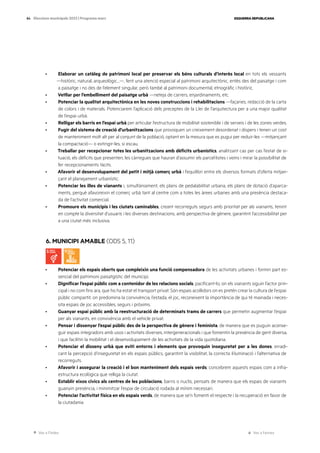 Ves a l’índex Ves a l’annex
ESQUERRA REPUBLICANA
84 Eleccions municipals 2023 | Programa marc
· Elaborar un catàleg de patrimoni local per preservar els béns culturals d’interès local en tots els vessants
—històric, natural, arqueològic...—, fent una atenció especial al patrimoni arquitectònic, entès des del paisatge i com
a paisatge i no des de l’element singular, però també al patrimoni documental, etnogràfic i històric.
· Vetllar per l’embelliment del paisatge urbà —neteja de carrers, enjardinaments, etc.
· Potenciar la qualitat arquitectònica en les noves construccions i rehabilitacions —façanes, redacció de la carta
de colors i de materials. Potenciarem l’aplicació dels preceptes de la Llei de l’arquitectura per a una major qualitat
de l’espai urbà.
· Relligar els barris en l’espai urbà per articular l’estructura de mobilitat sostenible i de serveis i de les zones verdes.
· Fugir del sistema de creació d’urbanitzacions que provoquen un creixement desordenat i dispers i tenen un cost
de manteniment molt alt per al conjunt de la població, optant en la mesura que es pugui per reduir-les —mitjançant
la compactació— o extingir-les, si escau.
· Treballar per recepcionar totes les urbanitzacions amb dèficits urbanístics, analitzant cas per cas l’estat de si-
tuació, els dèficits que presenten, les càrregues que hauran d’assumir els parcel·listes i veïns i mirar la possibilitat de
fer recepcionaments tàcits.
· Afavorir el desenvolupament del petit i mitjà comerç urbà i l’equilibri entre els diversos formats d’oferta mitjan-
çant el planejament urbanístic.
· Potenciar les illes de vianants i, simultàniament, els plans de pedalabilitat urbana, els plans de dotació d’aparca-
ments, perquè afavoreixin el comerç urbà tant al centre com a totes les àrees urbanes amb una presència destaca-
da de l’activitat comercial.
· Promoure els municipis i les ciutats caminables, creant recorreguts segurs amb prioritat per als vianants, tenint
en compte la diversitat d’usuaris i les diverses destinacions, amb perspectiva de gènere, garantint l’accessibilitat per
a una ciutat més inclusiva.
6. MUNICIPI AMABLE (ODS 5, 11)
· Potenciar els espais oberts que compleixin una funció compensadora de les activitats urbanes i formin part es-
sencial del patrimoni paisatgístic del municipi.
· Dignificar l’espai públic com a contenidor de les relacions socials, pacificant-lo, on els vianants siguin l’actor prin-
cipal i no com fins ara, que ho ha estat el transport privat. Són espais acollidors on es pretén crear la cultura de l’espai
públic compartit, on predomina la convivència, l’estada, el joc, reconeixent la importància de qui té mainada i neces-
sita espais de joc accessibles, segurs i pròxims.
· Guanyar espai públic amb la reestructuració de determinats trams de carrers que permetin augmentar l’espai
per als vianants, en convivència amb el vehicle privat.
· Pensar i dissenyar l’espai públic des de la perspectiva de gènere i feminista, de manera que es puguin aconse-
guir espais integradors amb usos i activitats diverses, intergeneracionals i que fomentin la presència de gent diversa,
i que facilitin la mobilitat i el desenvolupament de les activitats de la vida quotidiana.
· Potenciar el disseny urbà que eviti entorns i elements que provoquin inseguretat per a les dones, erradi-
cant la percepció d’inseguretat en els espais públics, garantint la visibilitat, la correcta il·luminació i l’alternativa de
recorreguts.
· Afavorir i assegurar la creació i el bon manteniment dels espais verds; concebrem aquests espais com a infra-
estructura ecològica que relliga la ciutat.
· Establir eixos cívics als centres de les poblacions, barris o nuclis, pensats de manera que els espais de vianants
guanyin presència, i minimitzar l’espai de circulació rodada al mínim necessari.
· Potenciar l’activitat física en els espais verds, de manera que se’n fomenti el respecte i la recuperació en favor de
la ciutadania.
 