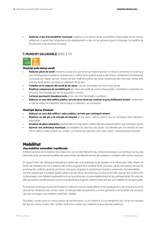 Ves a l’índex Ves a l’annex
ESQUERRA REPUBLICANA
85 Eleccions municipals 2023 | Programa marc
· Redactar el pla d’accessibilitat municipal i adaptar, en la mesura de les possibilitats, l’espai públic de les nostres
poblacions a aquest pla. Cal pensar en els desplaçaments a peu, en les persones grans, la mainada i la mobilitat de
les persones amb diversitat funcional.
7. MUNICIPI SALUDABLE (ODS 3, 11)
Municipi amb menys soroll
· Redactar plans de soroll orientats a actuacions que tenen per objecte prevenir o reduir la contaminació acústica a
què està exposada la població i la preservació i millora de la qualitat acústica del territori i establiment d’ordenances
municipals per regular sectors i horaris de baix nivell de soroll en les zones residencials dels municipis, també amb
mesures focalitzades a la reducció i aïllament de les llars.
· Treballar en la reducció del soroll de les obres i serveis municipals, tant de nit com de dia.
· Realitzar campanyes de sensibilització per reduir els nivells de soroll a l’espai públic i instal·larem sonòmetres en
els punts més sensibles per fer-ne seguiment i control.
· Col·locar paviments fonoabsorvents en les vies més transitades i sorolloses.
· Elaborar un cens dels edificis públics i privats de la ciutat per conèixer el grau d’aïllament acústic, i realitzarem
un pla de millora de l’aïllament que inclogui un calendari i un pressupost.
Municipis lliures d’amiant
· Elaborar un cens dels edificis i solars públics i privats que continguin amiant.
· Realitzar un pla per a la retirada de l’amiant en els solars i edificis públics que en continguin amb calendari i
pressupost.
· Accelerar els plans urbanístics previstos allà on hi hagi solars o edificis afectats urbanísticament i que continguin amiant.
· Aprovar una ordenança municipal que estableixi les directrius, les ajudes i el calendari per a la retirada de l’ami-
ant en edificis i solars privats, per arribar a un horitzó que permetin tenir unes ciutats i municipis lliures d’amiant.
Mobilitat
Una mobilitat sostenible i equilibrada
Entenem la funció de la mobilitat dins l’espai cívic com un dels elements clau a l’hora d’aconseguir una distribució de la ciuta-
dania més justa, que permeti equilibrar les oportunitats i les llibertats de tots els ciutadans i ciutadanes dels nostres municipis.
En aquest sentit, des d’Esquerra Republicana optem per unes polítiques locals basades en la reformulació dels mitjans uti-
litzats per desplaçar-se com a resposta del continu augment de la mobilitat de les persones i de les mercaderies, fet que ha
accentuat els conflictes generats pel trànsit, com ara la congestió, la contaminació acústica i ambiental o l’accidentabilitat.
Cal tenir present que el transport públic col·lectiu és més eficaç i econòmic que el cotxe en el medi urbà; per tant, la clau a l’ho-
ra d’aconseguir una mobilitat equilibrada ha de ser la prioritat per a la seva implementació en les polítiques locals. Per això, des
dels ajuntaments també posarem l’accent en la planificació, la gestió i sobretot l’educació per una mobilitat en transport públic.
És necessari aconseguir la mínima freqüència i alhora la màxima sostenibilitat en els desplaçaments, per la qual cosa el dis-
seny de les infraestructures, de les ciutats i la ubicació dels equipaments o centres generadors de mobilitat són una peça
clau per aconseguir una mobilitat sostenible i amable.
Els pobles i ciutats estan en continu procés de transformació. La crisi climàtica, la crisi energètica i fins i tot la crisi sanitària,
fan que les nostres ciutats, viles i pobles s’enfrontin a reptes que reclamen la seva màxima resiliència.
 