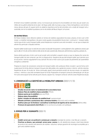 Ves a l’índex Ves a l’annex
ESQUERRA REPUBLICANA
86 Eleccions municipals 2023 | Programa marc
El foment d’una mobilitat sostenible i activa, i la innovació per promoure la micromobilitat, són eines clau per assolir una
millora de la qualitat ambiental, de la salut i de l’espai públic dels municipis, ja sigui a l’àrea metropolitana o als territoris
menys densos del país. En aquest sentit, és cabdal la importància de l’ús de la bicicleta com a mode de transport actiu i
sostenible, tant en la mobilitat quotidiana com en els àmbits del lleure, l’esport i el turisme.
Un territori divers
Els Països Catalans tenen diferents realitats en termes de mobilitat, especialment les àrees urbanes, el món rural i el fet
insular. La mobilitat metropolitana i de grans ciutats gaudeix de possibilitat d’accés diari i continuat al transport públic,
mentre que al món rural el transport públic sense freqüències no permet viure amb normalitat a no ser que es disposi de
vehicle d’ús particular o d’ajudes externes.
Aquesta realitat social, la que no està dins de ciutats, ha d’accedir forçosament i continuadament a les capitals de comarca per-
què és allà on hi ha els centres d’atenció dels serveis de salut, assistencials, d’educació, administratius, esportius, judicials, etc…
Sense vehicle particular, el món rural no pot accedir amb normalitat a aquests serveis, ja que no disposa d’un servei de
transport públic de caire comarcal i, per tant, no disposa de la freqüència de pas del transport públic que li permeti acce-
dir als serveis i retornar seguidament al seu domicili. Per tant, el món rural no pot accedir als paràmetres de sostenibilitat
energètica o ambiental.
Proposar la creació de concessions comarcals de transport públic amb autobusos (línies circulars) que de forma conti-
nuada durant tot el dia, efectuïn transport d’usuaris des dels pobles a les capitals de comarca i retornin amb les màximes
freqüències de pas. Al circular de forma continuada, aquest servei permetrà accedir als recursos situats a la capital de
comarca i retornar a casa amb normalitat durant tot el dia. Proposarem el transport comarcal a demanda per unir els pe-
tits nuclis sense aquest servei amb els punts d’accés a aquest nou transport comarcal i amb les seves freqüències de pas.
1. L’ORDENACIÓ I LA GESTIÓ DE LA MOBILITAT URBANA (ODS 9, 11, 13)
· Estudiar els serveis viaris i la reordenació de la xarxa bàsica local.
· Elaborar Plans de mobilitat urbana sostenible (PMUS).
· Elaborar pactes per la mobilitat previs als PMUS.
· Elaborar plans d’accessibilitat.
· Definir i estudiar els indicadors de mobilitat local i supramunicipal.
· Difondre activitats o promocionar dies o setmanes temàtics relacionats amb la mobilitat.
· Realitzar plans per tal d’ordenar i racionalitzar la distribució de logística de les mercaderies (última milla).
· Promoure els aparcaments electrificats tant en promocions privades com públiques.
2. ESPAIS PER A VIANANTS (ODS 11)
· Establir carrers per a ús preferent o exclusiu per a vianants, eixamplar les voreres i crear illes per a vianants.
· Prioritzar un disseny que contempli carrers sense voreres, és a dir, plataformes úniques, creant àrees laterals
de protecció als vianants amb elements de mobiliari i arbustiva i sempre garantint els recorreguts accessibles per a
gent amb visibilitat reduïda.
 