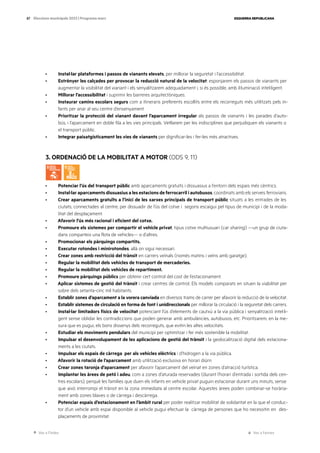 Ves a l’índex Ves a l’annex
ESQUERRA REPUBLICANA
87 Eleccions municipals 2023 | Programa marc
· Instal·lar plataformes i passos de vianants elevats, per millorar la seguretat i l’accessibilitat.
· Estrènyer les calçades per provocar la reducció natural de la velocitat: esponjarem els passos de vianants per
augmentar la visibilitat del vianant i els senyalitzarem adequadament i, si és possible, amb il·luminació intel·ligent.
· Millorar l’accessibilitat i suprimir les barreres arquitectòniques.
· Instaurar camins escolars segurs com a itineraris preferents escollits entre els recorreguts més utilitzats pels in-
fants per anar al seu centre d’ensenyament.
· Prioritzar la protecció del vianant davant l’aparcament irregular als passos de vianants i les parades d’auto-
bús, i l’aparcament en doble fila a les vies principals. Vetllarem per les indisciplines que perjudiquen els vianants o
el transport públic.
· Integrar paisatgísticament les vies de vianants per dignificar-les i fer-les més atractives.
3. ORDENACIÓ DE LA MOBILITAT A MOTOR (ODS 9, 11)
· Potenciar l’ús del transport públic amb aparcaments gratuïts i dissuasius a l’entorn dels espais més cèntrics.
· Instal·lar aparcaments dissuasius a les estacions de ferrocarril i autobusos, coordinats amb els serveis ferroviaris.
· Crear aparcaments gratuïts a l’inici de les xarxes principals de transport públic situats a les entrades de les
ciutats, connectades al centre, per dissuadir de l’ús del cotxe i segons escaigui pel tipus de municipi i de la moda-
litat del desplaçament.
· Afavorir l’ús més racional i eficient del cotxe.
· Promoure els sistemes per compartir el vehicle privat, tipus cotxe multiusuari (car sharing) —un grup de ciuta-
dans comparteix una flota de vehicles— o d’altres.
· Promocionar els pàrquings compartits.
· Executar rotondes i minirotondes, allà on sigui necessari.
· Crear zones amb restricció del trànsit en carrers veïnals (només matins i veïns amb garatge).
· Regular la mobilitat dels vehicles de transport de mercaderies.
· Regular la mobilitat dels vehicles de repartiment.
· Promoure pàrquings públics per obtenir cert control del cost de l’estacionament.
· Aplicar sistemes de gestió del trànsit i crear centres de control. Els models comparats en situen la viabilitat per
sobre dels setanta-cinc mil habitants.
· Establir zones d’aparcament a la vorera canviada en diversos trams de carrer per afavorir la reducció de la velocitat.
· Establir sistemes de circulació en forma de font i unidireccionals per millorar la circulació i la seguretat dels carrers.
· Instal·lar limitadors físics de velocitat potenciant l’ús d’elements de cautxú a la via pública i senyalització intel·li-
gent sense oblidar les contradiccions que poden generar amb ambulàncies, autobusos, etc. Prioritzarem, en la me-
sura que es pugui, els bons dissenys dels recorreguts, que evitin les altes velocitats.
· Estudiar els moviments pendulars del municipi per optimitzar i fer més sostenible la mobilitat.
· Impulsar el desenvolupament de les aplicacions de gestió del trànsit i la geolocalització digital dels estaciona-
ments a les ciutats.
· Impulsar els espais de càrrega per als vehicles elèctrics i d’hidrogen a la via pública.
· Afavorir la rotació de l’aparcament amb utilització exclusiva en horari diürn
· Crear zones taronja d’aparcament per afavorir l’aparcament del veïnat en zones d’atracció turística.
· Implantar les àrees de petó i adeu, com a zones d’aturada reservades (durant l’horari d’entrada i sortida dels cen-
tres escolars), perquè les famílies que duen els infants en vehicle privat puguin estacionar durant uns minuts, sense
que això interrompi el trànsit en la zona immediata al centre escolar. Aquestes àrees poden combinar-se horària-
ment amb zones blaves o de càrrega i descàrrega.
· Potenciar espais d’estacionament en l’àmbit rural per poder realitzar mobilitat de solidaritat en la que el conduc-
tor d’un vehicle amb espai disponible al vehicle pugui efectuar la càrrega de persones que ho necessitin en des-
plaçaments de proximitat.
 