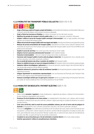 Ves a l’índex Ves a l’annex
ESQUERRA REPUBLICANA
88 Eleccions municipals 2023 | Programa marc
4. LA MOBILITAT EN TRANSPORT PÚBLIC COL·LECTIU (ODS 9, 10, 11, 13)
· Exigiral’EstatquerealitzieltraspàscompletdeRodaliesalaGeneralitatdeCatalunya,alaGeneralitatValenciana
i al Govern de les Illes Balears amb la dotació econòmica adequada.
· Exigir a l’Estat les inversions en Rodalies per millorar el transport en tren del nostre municipi.
· Dignificar les parades de transport col·lectiu públic urbà pel que fa a seguretat, comoditat i informació.
· Ampliar i millorar el servei de transport públic municipal i intermunicipal. Crear, on sigui possible, carrils espe-
cials per a la circulació del transport públic.
· Millorarelsserveisdetransportpúblicambrecorregutsmésràpidsentreelspuntsd’atraccióprincipalsdelmunicipi.
· Reforçar els serveis extraordinaris de transport públic, especialment en horari nocturn, pensant sobretot en les
necessitats de la gent jove, tenint present, però, que la majoria del transport públic nocturn fora de l’AMB és com-
petència de la Generalitat.
· Ampliar la xarxa de carril bus a les ciutats que el flux d’autobusos ho faci viable.
· Adaptar el servei a persones amb diversitat funcional o amb mobilitat reduïda.
· Fomentar la intermodalitat —més d’un mitjà de transport per arribar a la destinació.
· Connectar amb transport públic el centre amb els polígons industrials, els equipaments cívics, culturals, socio-
sanitaris, educatius i els centres comercials o de lleure.
· Fer un estudi del sistema més eficaç i econòmic de mobilitat amb transport públic.
· Valorar la viabilitat de posar en marxa la integració tarifària del transport urbà en els sistemes supramunicipals.
· Implantar millores tecnològiques i aplicacions per tal que les persones usuàries tinguin més informació dels ho-
raris de pas dels autobusos per les diferents parades.
· Implantar sistemes de gravació en vídeo als autobusos i parades per tal que les persones usuàries tinguin més
seguretat en el servei.
· Integrar l’ajuntament en associacions supramunicipals, com ara l’Associació de Municipis amb Transport Urbà
(AMTU), de la segona corona metropolitana de Barcelona.
· Instaurar avantatges tarifaris per a la gent gran o el jovent mentre no es desenvolupi el finançament del trans-
port públic de manera estable per llei, en els termes previstos en la Llei 9/2003.
5. LA MOBILITAT EN BICICLETA I PATINET ELÈCTRIC (ODS 11, 13)
· Definir l’àmbit normatiu i regulatori a través d’ordenances i reglaments per afavorir i endreçar l’ús de la bicicleta i
la seva cohabitació especialment amb vianants.
· Promoure l’ús de la bicicleta en la trama urbana i en desplaçaments interurbans curts i planers, amb la creació,
consolidació o extensió d’una xarxa de carrils bici coherent i segura que tingui en compte la suficiència i la continu-
ïtat dels itineraris.
· Crear nous carrils bici, amb la creació de xarxes pedalables urbanes, per unir el centre amb els polígons in-
dustrials, els equipaments cívics, culturals, sociosanitaris, educatius i els centres comercials o de lleure.
· Promoure la ciclogística com a alternativa a la distribució de mercaderies als nuclis urbans, evitant l’entrada de vehi-
cles pesants i contaminants i donant resposta a la darrera i primera milla de la paqueteria vinculada al comerç elec-
trònic, però també del comerç de proximitat. Plantejar models amb un sistema de hubs urbans de microdistribució,
vinculats a les ZBE, on quedi restringit l’ús de vehicles contaminants.
· Completar la xarxa interurbana per a l’ús de la bicicleta i el patinet elèctric entre nuclis urbans propers.
· Instal·lar aparcaments i millorar la senyalització per a bicicletes.
 