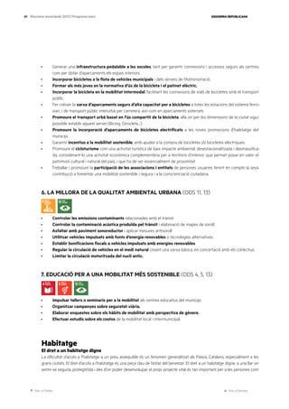 Ves a l’índex Ves a l’annex
ESQUERRA REPUBLICANA
89 Eleccions municipals 2023 | Programa marc
· Generar una infraestructura pedalable a les escoles, tant per garantir connexions i accessos segurs als centres,
com per dotar d’aparcaments els espais interiors.
· Incorporar bicicletes a la flota de vehicles municipals i dels serveis de l’Administració.
· Formar als més joves en la normativa d’ús de la bicicleta i el patinet elèctric.
· Incorporar la bicicleta en la mobilitat intermodal, facilitant les connexions de vials de bicicletes amb el transport
públic.
· Fer créixer la xarxa d’aparcaments segurs d’alta capacitat per a bicicletes a totes les estacions del sistema ferro-
viari, i de transport públic interurbà per carretera, així com en aparcaments soterrats.
· Promoure el transport urbà basat en l’ús compartit de la bicicleta, allà on per les dimensions de la ciutat sigui
possible establir aquest servei (Bicing, Girocleta…).
· Promoure la incorporació d’aparcaments de bicicletes electrificats a les noves promocions d’habitatge del
municipi.
· Garantir incentius a la mobilitat sostenible, amb ajudes a la compra de bicicletes i/o bicicletes elèctriques.
· Promoure el cicloturisme com una activitat turística de baix impacte ambiental, desestacionalitzada i desmassifica-
da, considerant-lo una activitat econòmica complementària per a territoris d’interior, que permet posar en valor el
patrimoni cultural i natural del país, i que ha de ser essencialment de proximitat.
· Treballar i promoure la participació de les associacions i entitats de persones usuàries tenint en compte la seva
contribució a fomentar una mobilitat sostenible i segura i a la conscienciació ciutadana.
6. LA MILLORA DE LA QUALITAT AMBIENTAL URBANA (ODS 11, 13)
· Controlar les emissions contaminants relacionades amb el trànsit.
· Controlar la contaminació acústica produïda pel trànsit i elaboració de mapes de soroll.
· Asfaltar amb paviment sonoreductor i aplicar mesures antisoroll.
· Utilitzar vehicles impulsats amb fonts d’energia renovables o tecnologies alternatives.
· Establir bonificacions fiscals a vehicles impulsats amb energies renovables.
· Regular la circulació de vehicles en el medi natural creant una xarxa bàsica, en concertació amb els col·lectius.
· Limitar la circulació motoritzada del nucli antic.
7. EDUCACIÓ PER A UNA MOBILITAT MÉS SOSTENIBLE (ODS 4, 5, 13)
· Impulsar tallers o seminaris per a la mobilitat als centres educatius del municipi.
· Organitzar campanyes sobre seguretat viària.
· Elaborar enquestes sobre els hàbits de mobilitat amb perspectiva de gènere.
· Efectuar estudis sobre els costos de la mobilitat local i intermunicipal.
Habitatge
El dret a un habitatge digne
La dificultat d’accés a l’habitatge a un preu assequible és un fenomen generalitzat als Països Catalans, especialment a les
grans ciutats. El dret d’accés a l’habitatge és una peça clau de l’estat del benestar. El dret a un habitatge digne, a una llar on
sentir-se segur/a, protegit/ida i des d’on poder desenvolupar el propi projecte vital és tan important per a les persones com
 