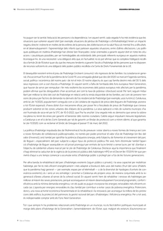 Ves a l’índex Ves a l’annex
ESQUERRA REPUBLICANA
90 Eleccions municipals 2023 | Programa marc
ho puguin ser la sanitat, l’educació, les pensions o la dependència. I en aquest sentit, cada vegada hi ha més evidència que les
situacions que vulneren aquest dret (per exemple, situacions de pèrdua de l’habitatge o d’infrahabitatge) tenen un impacte
negatiu directe i indirecte en moltes de les esferes de la persona, des d’afectacions en la salut física i/o mental, fins a dificultats
en el desenvolupament i l’aprenentatge dels infants que pateixen aquestes situacions, entre d’altres afectacions. Les políti-
ques públiques en matèria d’habitatge han d’estar ben finançades i estar orientades a garantir aquest dret en totes les situ-
acions i casuístiques possibles, per ser homologables als estàndards dels principals referents europeus en aquesta matèria.
Aconseguir-ho és una necessitat i una obligació atès que, en l’actualitat, no es pot afirmar que es compleixi l’obligació recolli-
da a l’article 26 de l’Estatut quan diu que les mesures tendents a garantir l’accés a l’habitatge de les persones que no disposen
de recursos suficients és una obligació dels poders públics recollida a la Carta de Drets Fonamentals de la UE.
El desequilibri existent entre el preu de l’habitatge (incloent consums) i els ingressos de les famílies i la ciutadania en gene-
ral, s’ha accentuat fruit de la pandèmia de la Covid-19, una sotragada global que des del 2020 va marcant l’agenda sanitària,
social, política i econòmica del nostre país i de tot el món. El nostre objectiu és que cap família destini més del 30 % dels
seus ingressos com a cost d’accés a l’habitatge. En aquest sentit, a falta de l’arribada dels fons europeus Next Generation,
que hauran de servir per reimpulsar i fer més resilients les economies dels països europeus més afectats per la pandèmia,
podem afirmar que les desigualtats s’han accentuat, així com la taxa de pobresa i d’exclusió social. Per tant, seguim treba-
llant per millorar la ràtio del cost de l’habitatge en relació amb la renda disponible de les famílies, així com de prevenir ten-
sions de preus per factors de demanda no derivats de l’ús residencial de l’habitatge (per exemple, usos turístics). Catalunya,
amb la Llei 11/2020, popularment coneguda com a Llei catalana de regulació de preus dels lloguers de l’habitatge, pionera
a tot l’Estat espanyol, s’havia dotat d’un mecanisme eficaç per posar fre a l’escalada de preus de l’habitatge que s’anava
produint sobretot en les zones urbanes des d’abans de la pandèmia. La seva aplicació a més de vuitanta municipis s’ha
vist frustrada de soca-rel per la STC de 10-3-2022, que l’ha ha anul·lat. Una vegada més es demostra que sense la sobira-
nia plena no tenim les eines per garantir el benestar dels nostres ciutadans. Caldrà seguir impulsant mesures legislatives
a Catalunya o en el si de les Corts Generals per tal de garantir un llindar de protecció com a mínim idèntic al que garantia
la Llei 11/2020, com va reclamar el Síndic de Greuges el passat 17 de març del 2022.
La política d’habitatge impulsada des de l’Administració ha de preveure i estar oberta a noves formes de tinença així com
a noves fórmules de col·laboració publicoprivades, no només per poder prioritzar el valor d’ús de l’habitatge (en lloc del
valor d’inversió), sinó també per aprofitar la potència d’aquesta sinergia, amb l’objectiu de fomentar el creixement del parc
de lloguer i, especialment, del parc subjecte a algun tipus de protecció pública. Per això, hem d’estimular també l’apari-
ció d’habitatge de lloguer assequible en sòl privat promogut per entitats de lucre limitat o sense lucre, per tal d’arribar a
l’objectiu de solidaritat urbana marcat per la Llei de l’habitatge de Catalunya. Destacar aquí la importància que finalment
s’hagi eliminat la caducitat de la vigència de la protecció pública dels habitatges HPO en el Decret llei 17/2019, fet que per-
metrà d’aquí a uns temps començar a acumular estoc d’habitatge públic o protegit per a l’ús de les futures generacions.
Per altra banda, la rehabilitació del parc d’habitatges existents (siguin públics o privats), i la seva capacitat per mobilitzar
habitatge, per fer-lo més eficient energèticament i més adaptat a l’evolució dels usos del mateix (fruit del canvi d’hàbits
que la pandèmia hagi generat — per exemple, espais per al teletreball — o de la diversitat de tipologies d’unitats de con-
vivència existents), és i serà un eix estratègic i prioritari a Catalunya els propers anys, de manera conjuntada amb la re-
generació d’àrees urbanes al servei de la cohesió social. En aquest sentit, hem de rehabilitar i renovar els habitatges per
millorar al màxim les seves prestacions, perquè aconsegueixin el màxim desenvolupament funcional programàtic, confort i
eficiència amb la mínima demanda energètica, i en els quals es puguin incorporar les energies renovables més eficients en
cada cas. L’aposta per energies renovables és clau també per contribuir a evitar casos de pobresa energètica. Potenciem,
doncs, una nova activitat econòmica fonamentada en la rehabilitació i la renovació, per aconseguir la millora de les presta-
cions dels edificis, la protecció del patrimoni, la gestió racional del parc d’habitatges i l’eficiència energètica. Per a tot això,
és indispensable comptar amb els Fons Next Generation.
Tot i que sempre hi ha problemes relacionats amb l’habitatge en un municipi, no és fàcil definir polítiques municipals al
marge dels plans d’habitatge de la Generalitat i, lamentablement, de l’Estat, que, malgrat els estatuts d’autonomia se-
 