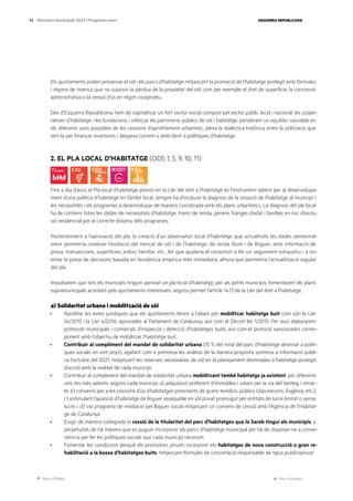 Ves a l’índex Ves a l’annex
ESQUERRA REPUBLICANA
92 Eleccions municipals 2023 | Programa marc
Els ajuntaments poden preservar el sòl i els parcs d’habitatge mitjançant la promoció de l’habitatge protegit amb fórmules
i règims de tinença que no suposin la pèrdua de la propietat del sòl, com per exemple el dret de superfície, la concessió
administrativa o la cessió d’ús en règim cooperatiu.
Des d’Esquerra Republicana, hem de capitalitzar un fort sector social compost pel sector públic local i nacional, les coope-
ratives d’habitatge i les fundacions, i reforçar els patrimonis públics de sòl i habitatge, ponderant un equilibri raonable en
els diferents usos possibles de les cessions d’aprofitament urbanístic, atesa la dialèctica històrica entre la utilització que
se’n fa per finançar inversions i despesa corrent o amb destí a polítiques d’habitatge.
2. EL PLA LOCAL D’HABITATGE (ODS 1, 5, 9, 10, 11)
Fins a dia d’avui, el Pla local d’habitatge previst en la Llei del dret a l’habitatge és l’instrument adient per al desenvolupa-
ment d’una política d’habitatge en l’àmbit local; sempre ha d’incloure la diagnosi de la situació de l’habitatge al municipi i
les necessitats i els programes a desenvolupar de manera coordinada amb els plans urbanístics. La diagnosi del pla local
ha de contenir totes les dades de necessitats d’habitatge, trams de renda, gènere, franges d’edat i famílies en risc d’exclu-
sió residencial per al correcte disseny dels programes.
Posteriorment a l’aprovació del pla, la creació d’un observatori local d’habitatge que actualitzés les dades semestral-
ment permetria conèixer l’evolució del mercat de sòl i de l’habitatge, de renda lliure i de lloguer, amb informació de
preus, transaccions, superfícies, esforç familiar, etc., fet que ajudaria el consistori a fer un seguiment exhaustiu i a ori-
entar la presa de decisions basada en l’evidència empírica més immediata, alhora que permetria l’actualització regular
del pla.
Impulsarem que tots els municipis tinguin aprovat un pla local d’habitatge; per als petits municipis, fomentarem els plans
supramunicipals acordats pels ajuntaments interessats, segons permet l’article 14.13 de la Llei del dret a l’habitatge.
a) Solidaritat urbana i mobilització de sòl
· Aprofitar les eines jurídiques que els ajuntaments tenen a l’abast per mobilitzar habitatge buit com són la Llei
24/2015 i la Llei 4/2016, aprovades al Parlament de Catalunya, així com el Decret llei 1/2015. Per això elaborarem
protocols municipals i comarcals d’inspecció i detecció d’habitatges buits, així com el protocol sancionador corres-
ponent amb l’objectiu de mobilitzar l’habitatge buit.
· Contribuir al compliment del mandat de solidaritat urbana (15 % del total del parc d’habitatge destinat a políti-
ques socials en vint anys), agafant com a premissa les anàlisis de la darrera proposta sotmesa a informació públi-
ca l’octubre del 2021, mitjançant les reserves necessàries de sòl en el planejament destinades a habitatge protegit,
d’acord amb la realitat de cada municipi.
· Contribuir al compliment del mandat de solidaritat urbana mobilitzant també habitatge ja existent, per diferents
vies, les més adients segons cada municipi: a) adquisició preferent d’immobles i solars per la via del tanteig i retrac-
te; b) convenis per a les cessions d’ús d’habitatges provinents de grans tenidors públics (diputacions, Església, etc.);
c) estimulant l’aparició d’habitatge de lloguer assequible en sòl privat promogut per entitats de lucre limitat o sense
lucre, i d) via programa de mediació pel lloguer social mitjançant un conveni de cessió amb l’Agència de l’Habitat-
ge de Catalunya.
· Exigir de manera col·legiada la cessió de la titularitat del parc d’habitatges que la Sareb tingui als municipis, a
perpetuïtat, de tal manera que es puguin incorporar als parcs d’habitatge municipal per tal de disposar-ne a conve-
niència per fer les polítiques socials que cada municipi necessiti.
· Fomentar les condicions perquè els promotors privats incorporin els habitatges de nova construcció o gran re-
habilitació a la bossa d’habitatges buits, mitjançant fórmules de concertació responsable de tipus publicoprivat.
 