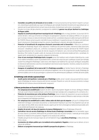 Ves a l’índex Ves a l’annex
ESQUERRA REPUBLICANA
93 Eleccions municipals 2023 | Programa marc
· Consolidar una política de sòl basada en la no venda i en l’actuació proactiva de l’ajuntament respecte a actuaci-
ons urbanístiques paralitzades que siguin estratègiques; per exemple, fomentant el sistema de reparcel·lació per co-
operació per la qual l’administració actuant executa les obres d’urbanització amb càrrec a la propietat.
· Estudiar en el marc del pla urbanístic corresponent la viabilitat de generar nou sòl per destinar-lo a habitatges
de lloguer públic.
· Impulsar la constitució del patrimoni municipal de sòl i d’habitatge allà on estigui pendent, i la inscripció de l’in-
ventari de béns i drets que el formen en el Registre de planejament urbanístic de Catalunya (RPUC), en cas que si-
guin municipis inclosos en àrees de demanda residencial forta i acreditada (disposició addicional quarta del Decret
llei 17/2019). Mesura sense la qual és molt difícil la seva mobilització i la garantia de que s’hi integren amb destí pre-
ferent a la promoció d’habitatge protegit les cessions d’aprofitament urbanístic derivades del planejament.
· Potenciar la formalització de programes d’actuació concertada amb la Generalitat a l’efecte de coordinació
de polítiques d’habitatge, lloguer social, adquisició i mobilització de patrimoni públic, intervenció sobre pisos buits,
renovació i rehabilitació urbana, etc., conforme a la disposició addicional cinquena del Decret llei 17/2019. Aquest
programa està previst per a municipis de més de cinquanta mil habitants i per a tots els de l’Àrea Metropolitana de
Barcelona. Però també s’hi poden acollir els municipis de les àrees de demanda residencial forta i acreditada. En
aquest sentit, cal estendre-ho a aquestes categories de demanda.
· Crear el cens municipal d’habitatges buits o ocupats sense títol habilitant amb la finalitat d’identificar-los, conèi-
xer la realitat immobiliària vacant, la possibilitat de fer convenis de cessió d’ús per a polítiques socials (per exemple,
incloent-los al Registre d’habitatges i solars buits, amb l’objectiu de mobilitzar-los cap al parc de lloguer assequible),
la intervenció administrativa coercitiva (incompliment de la funció social, impostos i recàrrecs, avaluar la concentra-
ció de grans tenidors), etc.
· Assegurar el compliment de la reserva del 3 % d’habitatge accessible per facilitar l’exercici del dret a l’habitatge
a persones amb diversitat funcional tal com està previst legalment, tant en les programacions anuals d’habitatge de
promoció pública com en els que promoguin o subvencionin les administracions públiques o entitats del sector públic.
b) Habitatge amb mirada supramunicipal
· Assolir pactes metropolitans i comarcals per a l’habitatge (públic, privat i social), cosa que permetrà la creació i
gestió d’habitatge de manera conjunta amb tots els municipis. Posarem en comú els recursos econòmics, la dispo-
nibilitat de sòl i la bossa comuna de demanda i assignació.
c) Noves proteccions en l’exercici del dret a l’habitatge
· Fer campanyes de sensibilització respecte als drets i deures de propietat i llogater en el marc del lloguer d’habita-
cions per viure-hi (funció residencial) per a veïns de la ciutat (per exemple, dret a empadronar-s’hi, contracte, etc.).
· Potenciar els mecanismes per evitar pèrdues d’habitatge i donar el màxim de resposta en cas que es produeixin
(posada en funcionament de la taula d’emergències social i oficina de mediació Ofideute a cada municipi, a més dels
ajuts al pagament de l’habitatge previstos).
· Fer campanyes de sensibilització a veïns i veïnes sobre els drets que els emparen pel que fa a l’obligatorietat
d’oferiment de lloguer social abans de practicar un desnonament hipotecari que tenen els propietaris que van ad-
quirir abans de l’any 2008 i de la resta de mesures urgents per fer front a l’emergència habitacional aprovades amb
la Llei 2/2022 del Parlament de Catalunya.
· Ampliar els serveis i els tipus de resposta a la manca d’allotjaments (Xarxa d’Habitatges d’Inserció).
· Centralitzar tots els serveis d’habitatge en oficines locals d’habitatge conveniades amb la Generalitat, siguin
de nova creació o ja existents. Reforçarem les ja existents amb nous recursos humans i materials per tal de poder
fomentar la mediació entre propietaris i llogaters en la resolució de conflictes.
· Treballar perquè tots els municipis majors de vint mil habitants tinguin una oficina d’habitatge, o reforç de les exis-
tents si escau.
· Incrementar els mitjans públics per a la mediació entre propietaris i llogaters, sempre que es demani, en la re-
solució de conflictes.
· Elaborar un programa transversal que treballi la perspectiva de gènere en l’habitatge.
 