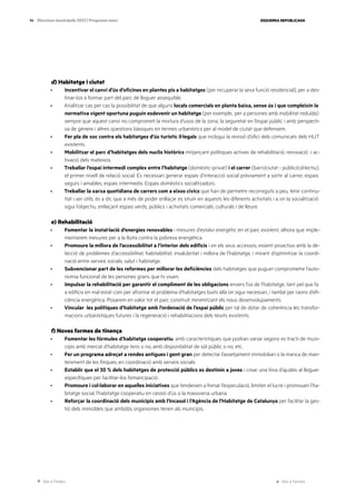 Ves a l’índex Ves a l’annex
ESQUERRA REPUBLICANA
94 Eleccions municipals 2023 | Programa marc
d) Habitatge i ciutat
· Incentivar el canvi d’ús d’oficines en plantes pis a habitatges (per recuperar la seva funció residencial), per a des-
tinar-los a formar part del parc de lloguer assequible.
· Analitzar cas per cas la possibilitat de que alguns locals comercials en planta baixa, sense ús i que compleixin la
normativa vigent oportuna puguin esdevenir un habitatge (per exemple,. per a persones amb mobilitat reduïda)
sempre que aquest canvi no comprometi la mixtura d’usos de la zona, la seguretat en l’espai públic i amb perspecti-
va de gènere i altres qüestions bàsiques en termes urbanístics per al model de ciutat que defensem.
· Fer pla de xoc contra els habitatges d’ús turístic il·legals que inclogui la revisió d’ofici dels comunicats dels HUT
existents.
· Mobilitzar el parc d’habitatges dels nuclis històrics mitjançant polítiques actives de rehabilitació, renovació i ac-
tivació dels mateixos.
· Treballar l’espai intermedi complex entre l’habitatge (domèstic-privat) i el carrer (barri/ciutat - públic/col·lectiu),
el primer nivell de relació social. És necessari generar espais d’interacció social prèviament a sortir al carrer, espais
segurs i amables, espais intermedis. Espais domèstics socialitzadors.
· Treballar la xarxa quotidiana de carrers com a eixos cívics que han de permetre recorreguts a peu, tenir continu-
ïtat i ser útils, és a dir, que a més de poder enllaçar es situïn en aquests les diferents activitats i a on la socialització
sigui l’objectiu, enllaçant espais verds, públics i activitats comercials, culturals i de lleure.
e) Rehabilitació
· Fomentar la instal·lació d’energies renovables i mesures d’estalvi energètic en el parc existent, alhora que imple-
mentarem mesures per a la lluita contra la pobresa energètica.
· Promoure la millora de l’accessibilitat a l’interior dels edificis i en els seus accessos, essent proactius amb la de-
tecció de problemes d’accessibilitat, habitabilitat, insalubritat i millora de l’habitatge, i mirant d’optimitzar la coordi-
nació entre serveis socials, salut i habitatge.
· Subvencionar part de les reformes per millorar les deficiències dels habitatges que puguin comprometre l’auto-
nomia funcional de les persones grans que hi viuen.
· Impulsar la rehabilitació per garantir el compliment de les obligacions envers l’ús de l’habitatge, tant pel que fa
a edificis en mal estat com per afrontar el problema d’habitatges buits allà on sigui necessari, i també per raons d’efi-
ciència energètica. Posarem en valor tot el parc construït minimitzant els nous desenvolupaments.
· Vincular les polítiques d’habitatge amb l’ordenació de l’espai públic per tal de dotar de coherència les transfor-
macions urbanístiques futures i la regeneració i rehabilitacions dels teixits existents.
f) Noves formes de tinença
· Fomentar les fórmules d’habitatge cooperatiu, amb característiques que podran variar segons es tracti de muni-
cipis amb mercat d’habitatge tens o no, amb disponibilitat de sòl públic o no, etc.
· Fer un programa adreçat a rendes antigues i gent gran per detectar l’assetjament immobiliari o la manca de man-
teniment de les finques, en coordinació amb serveis socials.
· Establir que el 30 % dels habitatges de protecció públics es destinin a joves i crear una línia d’ajudes al lloguer
específiques per facilitar-los l’emancipació.
· Promoure i col·laborar en aquelles iniciatives que tendeixen a frenar l’especulació, limiten el lucre i promouen l’ha-
bitatge social, l’habitatge cooperatiu en cessió d’ús o la masoveria urbana.
· Reforçar la coordinació dels municipis amb l’Incasol i l’Agència de l’Habitatge de Catalunya per facilitar la ges-
tió dels immobles que ambdós organismes tenen als municipis.
 