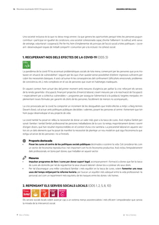 Ves a l’índex Ves a l’annex
ESQUERRA REPUBLICANA
96 Eleccions municipals 2023 | Programa marc
Una societat inclusiva és la que no deixa ningú enrere i la que genera les oportunitats perquè totes les persones puguin
contribuir i participar en igualtat de condicions; una societat cohesionada capaç d’evitar l’aïllament i la solitud, amb xarxa
de veïnatge, voluntariat i cooperació. Per fer-ho, hem d’implementar els principis de l’acció social a totes polítiques i cocre-
ant i desenvolupant espais de treball compartit i comunitari per a la inclusió i la cohesió social.
1. RECUPERANT-NOS DELS EFECTES DE LA COVID-19 (ODS 3)
La pandèmia de la covid-19 ha accentuat problemàtiques socials de tota mena, començant per les persones que ja es tro-
baven en situació de vulnerabilitat i seguint per les que s’han quedat sense possibilitat d’obtenir ingressos suficients per
cobrir les necessitats bàsiques. A això cal sumar-hi les conseqüències del confinament (dificultats emocionals, problemes
de convivència, etc.), més complexes en el cas de persones que viuen en habitatges inadequats.
En aquest context, hem actuat des del primer moment amb mesures d’urgència per pal·liar la crisi: reforçant els serveis
de la renda garantida i d’ocupació, finançant projectes d’inserció laboral, creant mesures per a la reactivació de l’ocupació
—especialment per a col·lectius vulnerables—, programes per assegurar l’alimentació a la població, targetes menjador, im-
plementant noves fórmules per garantir els drets de les persones, l’acolliment de menors no acompanyats...
La crisi provocada per la covid ha comportat un increment de les desigualtats que tindrà efectes a mitjà i a llarg termini.
Davant d’això, cal actuar amb polítiques públiques decidides i valentes, posant les persones al centre i fomentant que tot-
hom pugui desenvolupar el seu projecte de vida.
La covid també ha posat en relleu la necessitat de donar un valor més gran a la tasca de cures. Això implica l’àmbit per-
sonal i familiar i també l’àmbit professional: les persones treballadores de la cura i la neteja, majoritàriament dones i sovint
d’origen divers, que han resultat imprescindibles en el context d’una crisi sanitària. La precarietat laboral en aquests sec-
tors és un dels elements que ha posat de manifest la necessitat de plantejar un nou model en què sigui l’economia la que
estigui al servei de les persones i no a l’inrevés.
Proposta destacada
· Posar les cures al centre de les polítiques socials públiques destinades a sostenir la vida. Cal considerar-les com
un sector de l’economia reproductiva i tan important com ho és l’economia productiva. Això inclou l’empoderament
dels professionals, en bona part dones, que treballen en aquest sector.
Mesures
· Impulsar programes de llars i cures per donar suport legal, acompanyament i formació a dones que fan la tasca
de cures als domicilis per tal de regularitzar la seva situació laboral i donar-los a conèixer els seus drets.
· Per tal d’aconseguir una millor conciliació familiar i més equilibri en la tasca de cures, volem fomentar uns nous
usos del temps mitjançant la reforma horària, per buscar un equilibri més adequat entre la vida professional i la
personal, així com un repartiment més equitatiu de les tasques entre les dones i els homes.
2. REPENSANT ELS SERVEIS SOCIALS LOCALS (ODS 1, 2, 5, 8, 10)
Els serveis socials locals volem avançar cap a un sistema menys assistencialista i més eficient i empoderador que canvia
la mirada de la intervenció social.
 