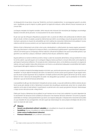 Ves a l’índex Ves a l’annex
ESQUERRA REPUBLICANA
98 Eleccions municipals 2023 | Programa marc
ció desigual entre el que dona i el que rep. També fan una funció complementària i no aconsegueixen garantir una dieta
sana i equilibrada, ja que la majoria no poden garantir la ingesta de verdures o altres aliments frescos necessaris per al
consum diari.
Les beques menjador, les targetes moneder i altres mesures més inclusives són necessàries per desplegar una estratègia
basada en els drets de les persones i no exclusivament en les seves necessitats.
És per això que des d’Esquerra Republicana proposem obrir un procés de reflexió amb professionals de diferents àrees
dels ens locals i entitats vinculades a projectes d’alimentació per definir una estratègia conjunta de garantia del dret a l’ali-
mentació a persones en situació de vulnerabilitat, per tal d’ analitzar les necessitats d’alimentació de la població i la seva
cobertura amb els recursos existents, així com l’oportunitat de treballar amb models alternatius.
Definim el dret a l’alimentació com el dret a tenir accés, individualment o col·lectivament, de manera regular, permanent i
lliure, sigui directament o mitjançant la compra en diners, a una alimentació qualitativament i quantitativament adequada i
suficient, de manera que es correspongui amb les tradicions culturals de la població a les que el consumidor pertany i que
garanteixi una vida física i psíquica, individual i col·lectiva, lliure de pors, satisfactòria i digna.1
Aquesta definició no només fa referència al dret a menjar o cobrir les necessitats alimentàries, sinó que també té en comp-
te com les cobrim, i que amb aquest com no estiguem d’alguna manera sacrificant o minvant altres drets com la dignitat, la
participació, l’autonomia, la llibertat... El concepte de dret a l’alimentació, doncs, no fa referència únicament a la ingesta de
calories, sinó que hi podem trobar altres dimensions com l’accés a una alimentació adequada, la sostenibilitat del model o
la participació dels agents implicats en l’estratègia.
Tenint en compte la mirada de l’estratègia basada en els drets, que prioritza les persones que es troben en situació de vul-
nerabilitat i no té per objecte l’erradicació de la fam o la malnutrició, sinó les causes que les generen. És per aquest motiu
que els serveis socials requereixen de la complicitat i el treball coordinat amb altres agents del territori per tal de, conjun-
tament, fer front i denunciar els desequilibris de poder i les desigualtats que produeix i que es produeixen en el sistema
alimentari i que són l’arrel de l’exclusió alimentària.
L’accessibilitat és allò que més directament interpel·la els serveis socials, a causa de la deficiència d’altres sistemes de pro-
tecció social, però abordar el dret a l’alimentació únicament des de polítiques assistencials, sense tenir en compte altres
aspectes com la salut, el medi ambient i la participació, no permet anar a les causes que generen l’exclusió i desenvolupar
o exigir accions més estructurals i a llarg termini.
D’altra part, l’accés a l’alimentació de la població no pot mantenir-se en el marc de la solidaritat i la caritat, dependent de
la voluntarietat i les donacions de la ciutadania, la restauració o les empreses del sector alimentari. Cal construir projectes
sostenibles en el temps i pressupostàriament, que donin una resposta adequada i a l’alçada de les necessitats de la pobla-
ció, que empoderi els seus protagonistes i els doni suport per desenvolupar les seves pròpies estratègies des de la inno-
vació i la creació de valor social.
Mesures
· Garantir una alimentació suficient i saludable per a la població en situació de vulnerabilitat.
· Sensibilitzar i formar a la població en matèria d’alimentació.
· Lluitar contra el malbaratament alimentari.
· Promoure l’alimentació com un element cohesionador.
1. Jean Ziegler, exrelator especial pel Dret a l’Alimentació de l’ONU en el 2001.
 