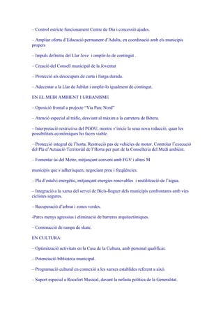 – Control estricte funcionament Centre de Dia i concessió ajudes.

– Ampliar oferta d’Educació permanent d’Adults, en coordinació amb els municipis
propers

– Impuls definitiu del Llar Jove i omplir-lo de contingut .

– Creació del Consell municipal de la Joventut

– Protecció als desocupats de curta i llarga durada.

– Adecentar a la Llar de Jubilat i omplir-lo igualment de contingut.

EN EL MEDI AMBIENT I URBANISME

– Oposició frontal a projecte “Via Parc Nord”

– Atenció especial al tràfic, desviant al màxim a la carretera de Bétera.

– Interpretació restrictiva del PGOU, mentre s’inicie la seua nova redacció, quan les
possibilitats econòmiques ho facen viable.

– Protecció integral de l’horta. Restricció pas de vehicles de motor. Controlar l’execució
del Pla d’Actuació Territorial de l’Horta per part de la Conselleria del Medi ambient.

– Fomentar ús del Metre, mitjançant conveni amb FGV i altres M

municipis que s’adherisquen, negociant preu i freqüències.

– Pla d’estalvi energètic, mitjançant energies renovables i reutilització de l’aigua.

– Integració a la xarxa del servei de Bicis-lloguer dels municipis confrontants amb vies
ciclistes segures.

– Recuperació d’arbrat i zones verdes.

-Parcs menys agressius i eliminació de barreres arquitectòniques.

– Construcció de rampa de skate.

EN CULTURA:

– Optimització activitats en la Casa de la Cultura, amb personal qualificat.

– Potenciació biblioteca municipal.

– Programació cultural en connexió a les xarxes establides referent a això.

– Suport especial a Rocafort Musical, davant la nefasta política de la Generalitat.
 