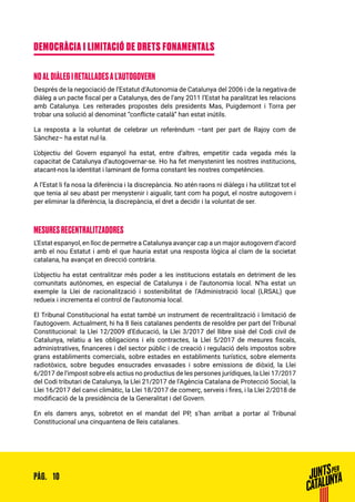 10PÀG.
DEMOCRÀCIA I LIMITACIÓ DE DRETS FONAMENTALS
NO AL DIÀLEG I RETALLADES A L’AUTOGOVERN
Després de la negociació de l’Estatut d’Autonomia de Catalunya del 2006 i de la negativa de
diàleg a un pacte fiscal per a Catalunya, des de l’any 2011 l’Estat ha paralitzat les relacions
amb Catalunya. Les reiterades propostes dels presidents Mas, Puigdemont i Torra per
trobar una solució al denominat “conflicte català” han estat inútils.
La resposta a la voluntat de celebrar un referèndum –tant per part de Rajoy com de
Sànchez– ha estat nul·la.
L’objectiu del Govern espanyol ha estat, entre d’altres, empetitir cada vegada més la
capacitat de Catalunya d’autogovernar-se. Ho ha fet menystenint les nostres institucions,
atacant-nos la identitat i laminant de forma constant les nostres competències.
A l’Estat li fa nosa la diferència i la discrepància. No atén raons ni diàlegs i ha utilitzat tot el
que tenia al seu abast per menystenir i aigualir, tant com ha pogut, el nostre autogovern i
per eliminar la diferència, la discrepància, el dret a decidir i la voluntat de ser.
MESURES RECENTRALITZADORES
L’Estat espanyol, en lloc de permetre a Catalunya avançar cap a un major autogovern d’acord
amb el nou Estatut i amb el que hauria estat una resposta lògica al clam de la societat
catalana, ha avançat en direcció contrària.
L’objectiu ha estat centralitzar més poder a les institucions estatals en detriment de les
comunitats autònomes, en especial de Catalunya i de l’autonomia local. N’ha estat un
exemple la Llei de racionalització i sostenibilitat de l’Administració local (LRSAL) que
redueix i incrementa el control de l’autonomia local.
El Tribunal Constitucional ha estat també un instrument de recentralització i limitació de
l’autogovern. Actualment, hi ha 8 lleis catalanes pendents de resoldre per part del Tribunal
Constitucional: la Llei 12/2009 d’Educació, la Llei 3/2017 del llibre sisè del Codi civil de
Catalunya, relatiu a les obligacions i els contractes, la Llei 5/2017 de mesures fiscals,
administratives, financeres i del sector públic i de creació i regulació dels impostos sobre
grans establiments comercials, sobre estades en establiments turístics, sobre elements
radiotòxics, sobre begudes ensucrades envasades i sobre emissions de diòxid, la Llei
6/2017 de l’impost sobre els actius no productius de les persones jurídiques, la Llei 17/2017
del Codi tributari de Catalunya, la Llei 21/2017 de l’Agència Catalana de Protecció Social, la
Llei 16/2017 del canvi climàtic, la Llei 18/2017 de comerç, serveis i fires, i la Llei 2/2018 de
modificació de la presidència de la Generalitat i del Govern.
En els darrers anys, sobretot en el mandat del PP, s’han arribat a portar al Tribunal
Constitucional una cinquantena de lleis catalanes.
 