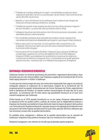 100PÀG.
•• Treballar per impulsar polítiques en origen i una estratègia europea per donar
resposta al repte dels menors no acompanyats i de les nenes i nens víctimes de les
xarxes del tràfic de persones.
•• Abordar un canvi d’orientació en les polítiques d’asil i d’atenció als refugiats de
l’estat, per articular polítiques d’obertura i acollida.
•• Treballar per garantir el ple respecte als drets humans de les persones migrants i
els seus familiars i, en particular, dels sol·licitants d’asil o refugi.
•• L’obligació d’auxili per permetre portar a terra ferma les persones rescatades, sense
represàlies penals o administratives.
•• Ens manifestem partidaris de la necessitat de contribuir a donar resposta a les
necessitats de les persones desplaçades per la guerra i que cerquen refugi i protecció.
•• Alhora, denunciem la inactivitat i el incompliment dels compromisos i de
la legalitat internacional vigent, per part del Govern espanyol davant la crisi
humanitària dels refugiats.
•• Cal recuperar el Fons Estatal d’Acollida i Integració (que suposava 43,5M€ per
a Catalunya) i respectar les normes del reglament del Fons d’Asil, Migració i
Integració (FAMI), que estableixen la necessitat de consensuar els objectius i
mecanismes de distribució d’aquests fons. La Generalitat he de poder gestionar
aquests recursos, necessaris per a la realització de programes d’integració.
GOVERNANÇA I REGENERACIÓ DEMOCRÀTICA
Catalunya sempre ha reclamat governança de proximitat i regeneració democràtica, dues
prioritats que ens són irrenunciables i que l’Espanya sorgida de la Constitució del 78 no ha
estat capaç d’assumir ni d’oferir a Catalunya.
A mida que han transcorregut els anys, les institucions espanyoles han seguit una evolució
retrògrada respecte la maduració de la democràcia; l’esperit de la Constitució del 78
progressivament ha quedat reinterpretat per les forces fàctiques de l’Estat, especialment
amb la Sentència de l’Estatut. En aquest context, transcorreguts 40 anys des de la seva
aprovació, la Constitució del 78 resta sense cap possibilitat d’evolució en el camí d’un
creixent autogovern per Catalunya.
D’altra banda, ja al 1978 aquella Constitució no va ser capaç d’imposar adequadament
la separació entre els poders polític i judicial, de manera que la independència judicial a
Espanya mai ha estat una realitat en el que afecta als màxims òrgans de govern de la justícia
o en l’articulació de l’Audiència Nacional. Aquesta situació s’ha agreujat profundament sota
els governs del Partit Popular període durant el qual s’han aprovat reformes rellevants que
han erosionat, encara més, la qualitat democràtica.
En ambdós eixos, autogovern i defensa de la qualitat democràtica rau la voluntat de
Catalunya i d’aquesta força política d’avançar cap a la constitució d’un estat propi.
Respecte l’autogovern, ens reiterem en tot allò que ja planteja aquest programa.
 
