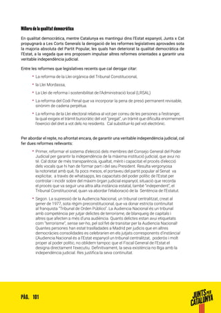 101PÀG.
Millora de la qualitat democràtica
En qualitat democràtica, mentre Catalunya es mantingui dins l’Estat espanyol, Junts x Cat
propugnarà a Les Corts Generals la derogació de les reformes legislatives aprovades sota
la majoria absoluta del Partit Popular, les quals han deteriorat la qualitat democràtica de
l’Estat, a la vegada que ens proposem impulsar altres reformes orientades a garantir una
veritable independència judicial.
Entre les reformes que legislatives recents que cal derogar citar:
•• La reforma de la Llei orgànica del Tribunal Constitucional,
•• la Llei Mordassa,
•• La Llei de reforma i sostenibilitat de l’Administració local (LRSAL)
•• La reforma del Codi Penal que va incorporar la pena de presó permanent revisable,
sinònim de cadena perpètua.
•• La reforma de la Llei electoral relativa al vot per correu de les persones a l’estranger,
la qual exigeix el tràmit burocràtic del vot “pregat”, un tràmit que dificulta enormement
l’exercici del dret a vot dels no residents. Cal substituir-lo pel vot electrònic.
Per abordar el repte, no afrontat encara, de garantir una veritable independència judicial, cal
fer dues reformes rellevants:
•• Primer, reformar el sistema d’elecció dels membres del Consejo General del Poder
Judicial per garantir la independència de la màxima institució judicial, que avui no
té. Cal dotar de més transparència, igualtat, mèrit i capacitat el procés d’elecció
dels vocals que hi han de formar part i del seu President. Resulta vergonyosa
la notorietat amb què, fa pocs mesos, el portaveu del partit popular al Senat va
explicitar, a través de whatsapps, les capacitats del poder polític de l’Estat per
controlar i incidir sobre del màxim òrgan judicial espanyol, situació que recorda
el procés que va seguir una altra alta instància estatal, també “independent”, el
Tribunal Constitucional, quan va abordar l’elaboració de la Sentència de l’Estatut.
•• Segon. La supressió de la Audiencia Nacional, un tribunal centralitzat, creat al
gener de 1977, sota règim preconstitucional, que va donar estricta continuïtat
al franquista “Tribunal de Orden Público”. La Audiencia Nacional és un tribunal
amb competència per jutjar delictes de terrorisme, de blanqueig de capitals i
altres que afecten a més d’una audiència. Quants delictes estan avui etiquetats
com “terrorisme”, sense ser-ho, pel sol fet de transitar per la Audiencia Nacional!
Quantes persones han estat traslladades a Madrid per judicis que en altres
democràcies consolidades es celebrarien en els jutjats corresponents d’instància!
L’Audiencia Nacional és a l’Estat espanyol un tribunal centralitzat, poderós i molt
proper al poder polític, no oblidem tampoc que el Fiscal General de l’Estat el
designa directament l’executiu. Definitivament, la seva existència no lliga amb la
independència judicial. Res justifica la seva continuïtat.
 