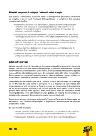102PÀG.
Millora de la transparència, la participació. L’avaluació i la rendició de comptes
Cal millorar l’administració pública en base a la transparència, participació, el retiment
de comptes, el govern obert, l’avaluació de les polítiques i el compliment dels objectius
marcats. Això significa:
•• Modificar la Llei 18/2013, de transparència, accés a la informació pública i bon
govern i la seva aplicació, en línia amb el plantejament més exigent de la llei
catalana. Per exemple, Incorporar compromisos de temps de resposta a les
peticions i escrits dels ciutadans.
•• Incorporar eines de democràcia electrònica, com és el vot electrònic per votar des de
l’exterior, per substituir el vot per correu o fins i tot per complementar el vot presencial.
•• Avaluar la reformada llei de contractes, tres anys després de la seva entrada en
vigor, per determinar si s’ajusta als objectius de visibilitat i transparència en els
processos d’adjudicació de concursos d’obres i serveis,
•• Reforçar els criteris d’atorgament de subvencions, així com l’obligatorietat de
publicació de les atorgades.
•• Generalitzar el retiment de comptes i l’avaluació de les normatives que s’aprovin i de les
polítiques que es duguin a terme, així com sobre el compliment dels objectius marcats.
La lluita contra la corrupció
La lluita contra la corrupció i l’emergència de representants polítics sense ombra de sospita
s’erigeix com una prioritat de primer ordre per guanyar la confiança dels ciutadans. Els valors
delameritocràcia,l’honestedatenlagestiópública,lasalvaguardadel’interèsgeneral,lagestió
responsable de tots i cadascun dels euros del pressupost públic són valors irrenunciables.
Estem convençuts que sense transparència no pot haver-hi confiança, i sense confiança no
hi ha autèntica democràcia. Serem els primers en lluitar contra la corrupció.
Considerem que les conclusions de la Comissió d’Estudi del Parlament de Catalunya
de les Mesures de Lluita contra la Corrupció per a la Regeneració Democràtica, són
unes propostes a tenir en compte a l’hora de reforçar els mecanismes de transparència
de les administracions; instruments de control; aspectes sobre gestió pública, partits
polítics, àmbit judicial, àmbit legislatiu, àmbit institucional; sobre els conflictes d’interès
i incompatibilitats; sobre administració i funció pública; els mitjans de comunicació; la
ciutadania; la regeneració democràtica; i mesures contra el frau fiscal.
Donar suport a les conclusions de la Comissió d’Estudi del Parlament de Catalunya de les
Mesures de Lluita contra la Corrupció per a la Regeneració Democràtica per ser aplicades
al conjunt de l’Estat.
En aquest sentit, defensem:
•• Aprovar manuals de bon govern a les administracions, que elevin el compromís ètic
i públic dels governants i esdevinguin exigència permanent vers la ciutadania.
•• Establir pactes d’integritat i transparència en l’àmbit de la contractació pública, per
 